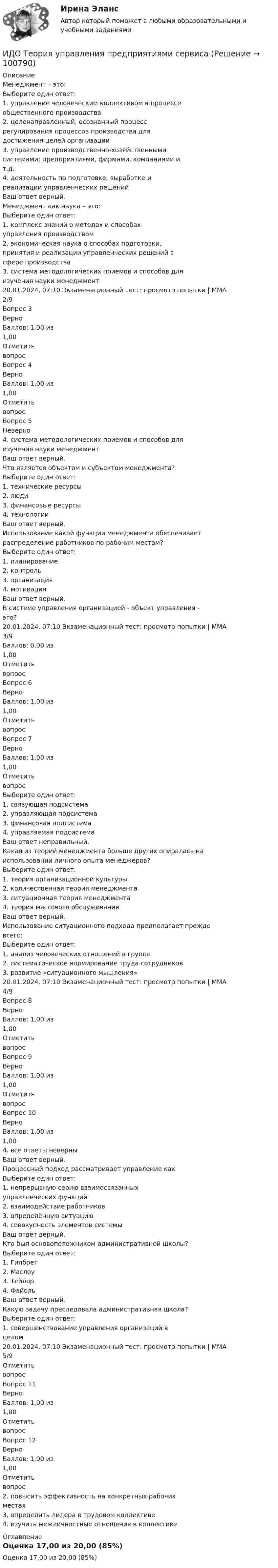     
            Описание
            Менеджмент – это:Выберите один ответ:1. управление человеческим коллективом в процессеобщественного производства2. целенаправленный, осознанный процессрегулирования процессов производства длядостижения целей организации3. управление производственно-хозяйственнымисистемами: предприятиями, фирмами, компаниями ит.д.4. деятельность по подготовке, выработке иреализации управленческих решенийВаш ответ верный.Менеджмент как наука – это:Выберите один ответ:1. комплекс знаний о методах и способахуправления производством2. экономическая наука о способах подготовки,принятия и реализации управленческих решений всфере производства3. система методологических приемов и способов дляизучения науки менеджмент20.01.2024, 07:10 Экзаменационный тест: просмотр попытки | ММА 2/9Вопрос 3ВерноБаллов: 1,00 из1,00ОтметитьвопросВопрос 4ВерноБаллов: 1,00 из1,00ОтметитьвопросВопрос 5Неверно4. система методологических приемов и способов дляизучения науки менеджментВаш ответ верный.Что является объектом и субъектом менеджмента?Выберите один ответ:1. технические ресурсы2. люди3. финансовые ресурсы4. технологииВаш ответ верный.Использование какой функции менеджмента обеспечиваетраспределение работников по рабочим местам?Выберите один ответ:1. планирование2. контроль3. организация4. мотивацияВаш ответ верный.В системе управления организацией - объект управления -это?20.01.2024, 07:10 Экзаменационный тест: просмотр попытки | ММА 3/9Баллов: 0,00 из1,00ОтметитьвопросВопрос 6ВерноБаллов: 1,00 из1,00ОтметитьвопросВопрос 7ВерноБаллов: 1,00 из1,00ОтметитьвопросВыберите один ответ:1. связующая подсистема2. управляющая подсистема3. финансовая подсистема4. управляемая подсистемаВаш ответ неправильный.Какая из теорий менеджмента больше других опиралась наиспользовании личного опыта менеджеров?Выберите один ответ:1. теория организационной культуры2. количественная теория менеджмента3. ситуационная теория менеджмента4. теория массового обслуживанияВаш ответ верный.Использование ситуационного подхода предполагает преждевсего:Выберите один ответ:1. анализ человеческих отношений в группе2. систематическое нормирование труда сотрудников3. развитие «ситуационного мышления»20.01.2024, 07:10 Экзаменационный тест: просмотр попытки | ММА 4/9Вопрос 8ВерноБаллов: 1,00 из1,00ОтметитьвопросВопрос 9ВерноБаллов: 1,00 из1,00ОтметитьвопросВопрос 10ВерноБаллов: 1,00 из1,004. все ответы неверныВаш ответ верный.Процессный подход рассматривает управление какВыберите один ответ:1. непрерывную серию взаимосвязанныхуправленческих функций2. взаимодействие работников3. определённую ситуацию4. совокупность элементов системыВаш ответ верный.Кто был основоположником административной школы?Выберите один ответ:1. Гилбрет2. Маслоу3. Тейлор4. ФайольВаш ответ верный.Какую задачу преследовала административная школа?Выберите один ответ:1. совершенствование управления организаций вцелом20.01.2024, 07:10 Экзаменационный тест: просмотр попытки | ММА 5/9ОтметитьвопросВопрос 11ВерноБаллов: 1,00 из1,00ОтметитьвопросВопрос 12ВерноБаллов: 1,00 из1,00Отметитьвопрос2. повысить эффективность на конкретных рабочихместах3. определить лидера в трудовом коллективе4. изучить межличностные отношения в коллективе 
            Оглавление
            Оценка 17,00 из 20,00 (85%)  
            
            
            ИДО Теория организации (тест с ответами) 20 вопросов 90%ИДО Теория управления предприятиями сервисаИДО Управление персоналом ИДО Учет затрат, калькулирование и бюджетирование в отдельных отраслях производственной сферы 20 вопросов 98%ИДО Физика 2023 (ММА)ИДО Физическая культура и спорт (элективные дисциплины) тест с ответами 20 вопросов 100%ИДО Философия ММАИДО Налоговый учет (тест с ответами) 20 вопросов 75%ИДО Общая психологияИДО Основы государственного и муниципального управления (тест с ответами) 20 вопросов 95%ИДО Основы экономики ММАИДО Русский язык и культура речи ММАИДО Современные компетенции и философия тренераИДО Стратегия кадрового обеспечения государственной службы
