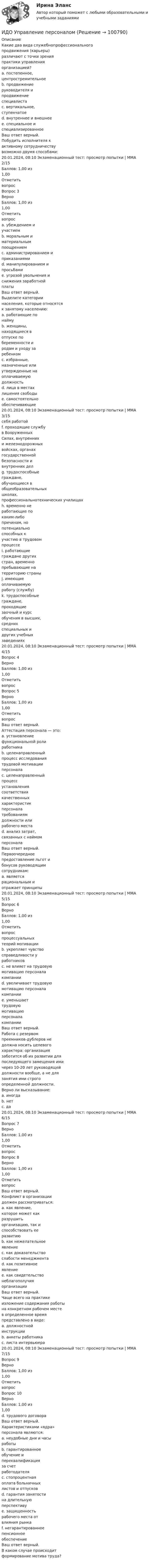     
            Описание
            Какие два вида служебнопрофессиональногопродвижения (карьеры)различают с точки зренияпрактики управленияорганизацией?a. постепенное,центростремительноеb. продвижениеруководителя ипродвижениеспециалистаc. вертикальное,ступенчатоеd. внутреннее и внешнееe. специальное испециализированноеВаш ответ верный.Побудить исполнителя кактивному сотрудничествувозможно двумя способами:20.01.2024, 08:10 Экзаменационный тест: просмотр попытки | ММА 2/15Баллов: 1,00 из1,00ОтметитьвопросВопрос 3ВерноБаллов: 1,00 из1,00Отметитьвопросa. убеждением иучастиемb. моральным иматериальнымпоощрениемc. администрированием иприказаниямиd. манипулированием ипросьбамиe. угрозой увольнения иснижения заработнойплатыВаш ответ верный.Выделите категориинаселения, которые относятсяк занятому населению:a. работающие понаймуb. женщины,находящиеся вотпуске побеременности иродам и уходу заребенкомc. избранные,назначенные илиутвержденные наоплачиваемуюдолжностьd. лица в местахлишения свободыe. самостоятельнообеспечивающие20.01.2024, 08:10 Экзаменационный тест: просмотр попытки | ММА 3/15себя работойf. проходящие службув ВооруженныхСилах, внутреннихи железнодорожныхвойсках, органахгосударственнойбезопасности ивнутренних делg. трудоспособныеграждане,обучающиеся вобщеобразовательныхшколах,профессиональнотехнических училищахh. временно неработающие покаким-либопричинам, нопотенциальноспособных кучастию в трудовомпроцессеi. работающиеграждане другихстран, временнопребывающие натерриторию страныj. имеющиеоплачиваемуюработу (службу)k. трудоспособныеграждане,проходящиезаочный и курсобучения в высших,среднихспециальных идругих учебныхзаведениях20.01.2024, 08:10 Экзаменационный тест: просмотр попытки | ММА 4/15Вопрос 4ВерноБаллов: 1,00 из1,00ОтметитьвопросВопрос 5ВерноБаллов: 1,00 из1,00ОтметитьвопросВаш ответ верный.Аттестация персонала — это:a. установлениефункциональной ролиработникаb. целенаправленныйпроцесс исследованиятрудовой мотивацииперсоналаc. целенаправленныйпроцессустановлениясоответствиякачественныххарактеристикперсоналатребованиямдолжности илирабочего местаd. анализ затрат,связанных с наймомперсоналаВаш ответ верный.Первоочередноепредоставление льгот ибонусов руководящимсотрудникам:a. являетсярациональным иотражает принципы20.01.2024, 08:10 Экзаменационный тест: просмотр попытки | ММА 5/15Вопрос 6ВерноБаллов: 1,00 из1,00Отметитьвопроспроцессуальныхтеорий мотивацииb. укрепляет чувствосправедливости уработниковc. не влияет на трудовуюмотивацию персоналакомпанииd. увеличивает трудовуюмотивацию персоналакомпанииe. уменьшаеттрудовуюмотивациюперсоналакомпанииВаш ответ верный.Работа с резервомпреемников-дублеров недолжна носить целевогохарактера: организациязаботится об их развитии дляпоследующего замещения имичерез 10-20 лет руководящейдолжности вообще, а не длязанятия ими строгоопределенной должности.Верно ли высказывание:a. иногдаb. нетc. да20.01.2024, 08:10 Экзаменационный тест: просмотр попытки | ММА 6/15Вопрос 7ВерноБаллов: 1,00 из1,00ОтметитьвопросВопрос 8ВерноБаллов: 1,00 из1,00ОтметитьвопросВаш ответ верный.Конфликт в организациидолжен рассматриваться:a. как явление,которое может какразрушитьорганизацию, так испособствовать ееразвитиюb. как нежелательноеявлениеc. как доказательствослабости менеджментаd. как позитивноеявлениеe. как свидетельствонеблагополучияорганизацииВаш ответ верный.Чаще всего на практикеизложение содержания работына конкретном рабочем местев определенное времяпредставлено в виде:a. должностнойинструкцииb. анкеты работникаc. листа интервьюера20.01.2024, 08:10 Экзаменационный тест: просмотр попытки | ММА 7/15Вопрос 9ВерноБаллов: 1,00 из1,00ОтметитьвопросВопрос 10ВерноБаллов: 1,00 из1,00d. трудового договораВаш ответ верный.Характеристиками «ядра»персонала являются:a. неудобные дни и часыработыb. гарантированноеобучение ипереквалификацияза счетработодателяc. стопроцентнаяоплата больничныхлистов и отпусковd. гарантия занятостина длительнуюперспективуe. защищенностьрабочего места отвлияния рынкаf. негарантированноепенсионноеобеспечениеВаш ответ верный.В каком случае происходитформирование мотива труда?   
            
            
            ИДО Теория управления предприятиями сервисаИДО Управление персоналом ИДО Учет затрат, калькулирование и бюджетирование в отдельных отраслях производственной сферы 20 вопросов 98%ИДО Физика 2023 (ММА)ИДО Физическая культура и спорт (элективные дисциплины) тест с ответами 20 вопросов 100%ИДО Философия ММАИДО Финансовое право (тест с ответами) 20 вопросов 98%ИДО Общая психологияИДО Основы государственного и муниципального управления (тест с ответами) 20 вопросов 95%ИДО Основы экономики ММАИДО Русский язык и культура речи ММАИДО Современные компетенции и философия тренераИДО Стратегия кадрового обеспечения государственной службыИДО Теория организации (тест с ответами) 20 вопросов 100%