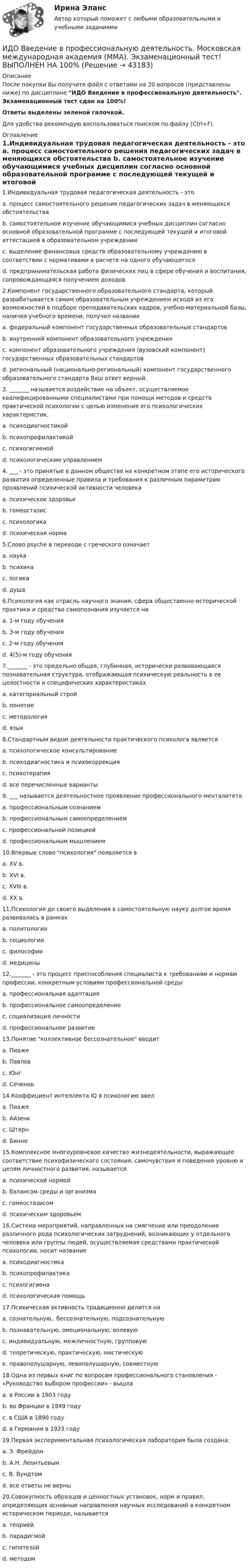      
            Описание
            После покупки Вы получите файл с ответами на 20 вопросов (представлены ниже) по дисциплине ИДО Введение в профессиональную деятельность. Экзаменационный тест сдан на 100%!Ответы выделены зеленой галочкой.Для удобства рекомендую воспользоваться поиском по файлу (Ctrl+F). 
            Оглавление
            1.Индивидуальная трудовая педагогическая деятельность - это a. процесс самостоятельного решения педагогических задач в меняющихся обстоятельства b. самостоятельное изучение обучающимися учебных дисциплин согласно основной образовательной программе с последующей текущей и итоговой аттестацией в образовательном учреждении c. выделение финансовых средств образовательному учреждению в соответствии с нормативами в расчете на одного обучающегося d. предпринимательская работа физических лиц в сфере обучения и воспитания, сопровождающаяся получением доходов 2.Компонент государственного образовательного стандарта, который разрабатывается самим образовательным учреждением исходя из его возможностей в подборе преподавательских кадров, учебно-материальной базы, наличия учебного времени, получил название a. федеральный компонент государственных образовательных стандартов b. внутренний компонент образовательного учрежденияc. компонент образовательного учреждения (вузовский компонент) государственных образовательных стандартовd. региональный (национально-региональный) компонент государственного образовательного стандарта Ваш ответ верный. 3. _______ называется воздействие на объект, осуществляемое квалифицированными специалистами при помощи методов и средств практической психологии с целью изменения его психологических характеристик. a. психодиагностикой b. психопрофилактикой c. психогигиеной d. психологическим управлением 4. ___ - это принятые в данном обществе на конкретном этапе его исторического развития определенные правила и требования к различным параметрам проявлений психической активности человека a. психическое здоровье b. гомеостазис c. психологика d. психическая норма 5.Слово psyche в переводе с греческого означает a. наука b. психика c. логика d. душа 6.Психология как отрасль научного знания, сфера общественно-исторической практики и средство самопознания изучается на a. 1-м году обучения b. 3-м году обучения c. 2-м году обучения d. 4(5)-м году обучения 7._______ - это предельно общая, глубинная, исторически развивающаяся познавательная структура, отображающая психическую реальность в ее целостности и специфических характеристиках a. категориальный стройb. понятие c. методология d. язык 8.Стандартным видом деятельности практического психолога является a. психологическое консультирование b. психодиагностика и психокоррекция c. психотерапия d. все перечисленные варианты9. ___ называется деятельностное проявление профессионального менталитета a. профессиональным сознанием b. профессиональным самоопределением c. профессиональной позициейd. профессиональным мышлением 10.Впервые слово психология появляется в a. XV в. b. XVI в.c. XVIII в. d. XX в. 11.Психология до своего выделения в самостоятельную науку долгое время развивалась в рамках a. политологии b. социологии c. философииd. медицины 12._______ - это процесс приспособления специалиста к требованиям и нормам профессии, конкретным условиям профессиональной среды a. профессиональная адаптацияb. профессиональное самоопределение c. социализация личности d. профессиональное развитие 13.Понятие коллективное бессознательное вводит a. Пиаже b. Павлов c. Юнгd. Сеченов 14.Коэффициент интеллекта IQ в психологию ввел a. Пиаже b. Айзенк c. Штернd. Бинне 15.Комплексное многоуровневое качество жизнедеятельности, выражающее соответствие психофизического состояния, самочувствия и поведения уровню и целям личностного развития, называется a. психической нормой b. балансом среды и организма c. гомеостазисом d. психическим здоровьем16.Система мероприятий, направленных на смягчение или преодоление различного рода психологических затруднений, возникающих у отдельного человека или группы людей, осуществляемая средствами практической психологии, носит название a. психодиагностика b. психопрофилактикаc. психогигиена d. психологическая помощь 17.Психическая активность традиционно делится на a. сознательную,. бессознательную, подсознательную b. познавательную, эмоциональную, волевуюc. индивидуальную, межличностную, групповую d. теоретическую, практическую, мистическую e. правополушарную, левополушарную, совместную 18.Одна из первых книг по вопросам профессионального становления - «Руководство выбором профессии» - вышла a. в России в 1903 году b. во Франции в 1849 годуc. в США в 1890 году d. в Германии в 1923 году 19.Первая экспериментальная психологическая лаборатория была создана: a. З. Фрейдом b. А.Н. Леонтьевым c. В. Вундтомd. все ответы не верны 20.Совокупность образцов и ценностных установок, норм и правил, определяющих основные направления научных исследований в конкретном историческом периоде, называется а. теорией b. парадигмойc. гипотезой d. методом 
            
            
            ИДО Бухгалтерский учет в внешнеэкономической деятельности (тест с ответами) 20 вопросов 100%ИДО Введение в профессиональную деятельность. Московская международная академия (ММА). Экзаменационный тест! ВЫПОЛНЕН НА 100%ИДО Государственная и муниципальная служба тест с ответами 20 вопросов 98%ИДО Государственные и муниципальные финансы (тест с ответами) 20 вопросов 99%ИДО Деловые коммуникации тест с ответами 20 вопросов 95%ИДО Детская литература с основами литературоведения (ММА). Экзаменационный тест! ВЫПОЛНЕН НА 85%ИДО Иностранный язык ММАИдея улучшенной пузырьковой сортировки состоит в том, что за каждый проход выполняется обмен  .... элементов, если они стоят в неправильном порядке. Проходы выполняются до тех пор, пока ...  не прекратятся.ИДЗ №1. Расчет и конструирование кожухотрубчатых ТОА (практическое занятие)«ИДЗ №4: Обмотки машин постоянного тока»ИДЗ Приложение определенного интеграла к решению геометрических и физических задачИДО Алгоритмизация и программирование 2023 (ММА)ИДО Анатомия ЦНС (ММА). Экзаменационный тест! ВЫПОЛНЕН НА 100%ИДО Аудит (тест с ответами) 20 вопросов 95%