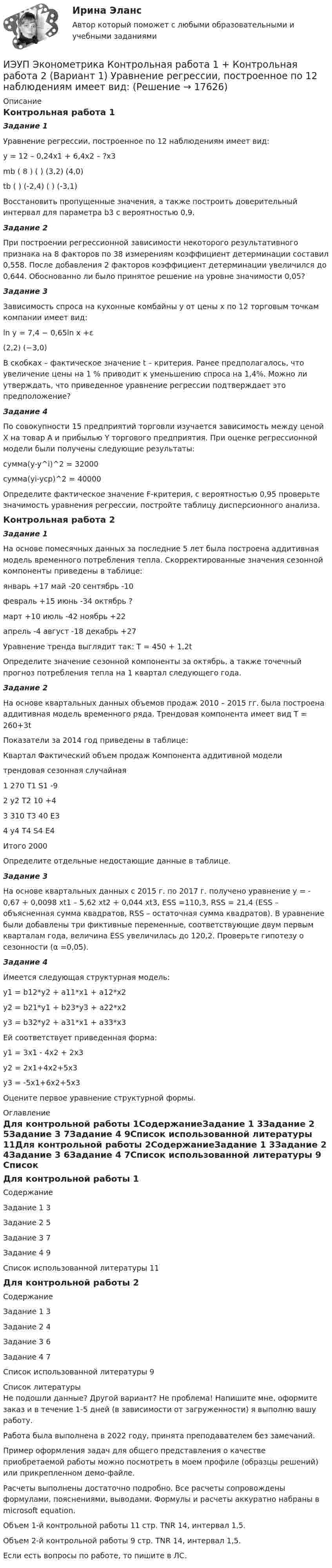     
          Описание
          Контрольная работа 1Задание 1Уравнение регрессии, построенное по 12 наблюдениям имеет вид:у =  12 – 0,24х1 + 6,4х2 – ?х3mb ( 8 )   (  )   (3,2)   (4,0)tb  (  )   (-2,4)   (  )   (-3,1)	Восстановить пропущенные значения, а также построить доверительный интервал для параметра b3 с вероятностью 0,9.Задание 2При построении регрессионной зависимости некоторого результативного признака на 8 факторов по 38 измерениям коэффициент детерминации составил 0,558. После добавления 2 факторов коэффициент детерминации увеличился до 0,644. Обоснованно ли было принятое решение на уровне значимости 0,05?Задание 3Зависимость спроса на кухонные комбайны y от цены x по 12 торговым точкам компании имеет вид:ln y = 7,4 − 0,65ln x +ε(2,2) (−3,0)В скобках – фактическое значение t – критерия. Ранее предполагалось, что увеличение цены на 1 % приводит к уменьшению спроса на 1,4%. Можно ли утверждать, что приведенное уравнение регрессии подтверждает это предположение?Задание 4По совокупности 15 предприятий торговли изучается зависимость между ценой X на товар А и прибылью Y торгового предприятия. При оценке регрессионной модели были получены следующие результаты:сумма(y-y^i)^2 =  32000сумма(yi-ycp)^2 = 40000Определите фактическое значение F-критерия, с вероятностью 0,95 проверьте значимость уравнения регрессии, постройте таблицу дисперсионного анализа.Контрольная работа 2Задание 1На основе помесячных данных за последние 5 лет была построена аддитивная модель временного потребления тепла. Скорректированные значения сезонной компоненты приведены в таблице:январь	+17	май	-20	сентябрь	-10февраль	+15	июнь	-34	октябрь	?март	+10	июль	-42	ноябрь	+22апрель	-4	август	-18	декабрь	+27Уравнение тренда выглядит так: Т = 450 + 1,2tОпределите значение сезонной компоненты за октябрь, а также точечный прогноз потребления тепла на 1 квартал следующего года.Задание 2На основе квартальных данных объемов продаж 2010 – 2015 гг. была построена аддитивная модель временного ряда. Трендовая компонента имеет вид Т = 260+3t	Показатели за 2014 год приведены в таблице:Квартал	Фактический объем продаж	Компонента аддитивной модели		трендовая	сезонная	случайная1	270	Т1	S1	-92	у2	T2	10	+43	310	T3	40	E34	у4	T4	S4	E4Итого	2000	 	 	 Определите отдельные недостающие данные в таблице.Задание 3На основе квартальных данных с 2015 г. по 2017 г. получено уравнение y = - 0,67 + 0,0098 xt1 – 5,62 xt2 + 0,044 xt3, ESS =110,3, RSS = 21,4 (ESS – объясненная сумма квадратов, RSS – остаточная сумма квадратов). В уравнение были добавлены три фиктивные переменные, соответствующие двум первым кварталам года, величина ESS увеличилась до 120,2. Проверьте гипотезу о сезонности (α =0,05).Задание 4	Имеется следующая структурная модель: y1 = b12*y2 + a11*x1 + a12*x2y2 = b21*y1 + b23*y3 + a22*x2y3 = b32*y2 + a31*x1 + a33*x3	Ей соответствует приведенная форма: y1 = 3x1 - 4x2 + 2x3y2 = 2x1+4x2+5x3y3 = -5x1+6x2+5x3Оцените первое уравнение структурной формы. 
          Оглавление
          Для контрольной работы 1СодержаниеЗадание 1	3Задание 2	5Задание 3	7Задание 4	9Список использованной литературы	11Для контрольной работы 2СодержаниеЗадание 1	3Задание 2	4Задание 3	6Задание 4	7Список использованной литературы	9 
          Список литературы
          Не подошли данные? Другой вариант? Не проблема! Напишите мне, оформите заказ и в течение 1-5 дней (в зависимости от загруженности) я выполню вашу работу.Работа была выполнена в 2022 году, принята преподавателем без замечаний.Пример оформления задач для общего представления о качестве приобретаемой работы можно посмотреть в моем профиле (образцы решений) или прикрепленном демо-файле.Расчеты выполнены достаточно подробно. Все расчеты сопровождены формулами, пояснениями, выводами. Формулы и расчеты аккуратно набраны в microsoft equation.Объем 1-й контрольной работы 11 стр. TNR 14, интервал 1,5. Объем 2-й контрольной работы 9 стр. TNR 14, интервал 1,5. Если есть вопросы по работе, то пишите в ЛС.
            
            
            ИЭУП Эконометрика Контрольная работа 1 Вариант 17 (4 задания)ИЭУП Эконометрика Контрольная работа 1 + Контрольная работа 2 (Вариант 1) Уравнение регрессии, построенное по 12 наблюдениям имеет вид:ИЭУП Эконометрика Контрольная работа 2 Вариант 10 (4 задания). На основе поквартальных данных построена мультипликативная модель некоторого временного ряда. ИЭУП Эконометрика Контрольная работа 2 Вариант 17 (4 задания)І. Переведите предложения, обращая внимание на местоимения man и es: Das Buch ist interessant. Ich gebe es dir. Es ist Winter. Es schneit oft.Й. Шумпетер о предпринимательстве как факторе производстваК hard-skills («жестким» навыкам) относятся такие навыки, как … (укажите 3  варианта ответа) анализ данных критическое мышление планирование эмоциональный интеллект знание языков творческое мышлениеИтоговый экзамен.ПМ.02 «Организационное обеспечение деятельности учреждений социальной защиты населения и органов Пенсионного фонда Российской Федерации (ПФР)» Итогом сегментации рынка можно считать …ИТ - термины в классическом вариантеИТ - термины  стратегического планированияитуационная (практическая) задача № 1 ОпределитСь эффективный годовой фонд времени работы единицы оборудования и мощность группы оборудования в условиях его предметной специализации, если:ИФНС №2 по г. Москве была проведена выездная проверка по вопросу соблюдения обществом с ограниченной ответственностью Инвестпром (далее - ООО Инвестпром) налогового законодательства, правильности исчисления ИЭУП РГР  по финансовой математике Вариант 15 (а = 5, b = 1) 2022 год Задачи 1-9