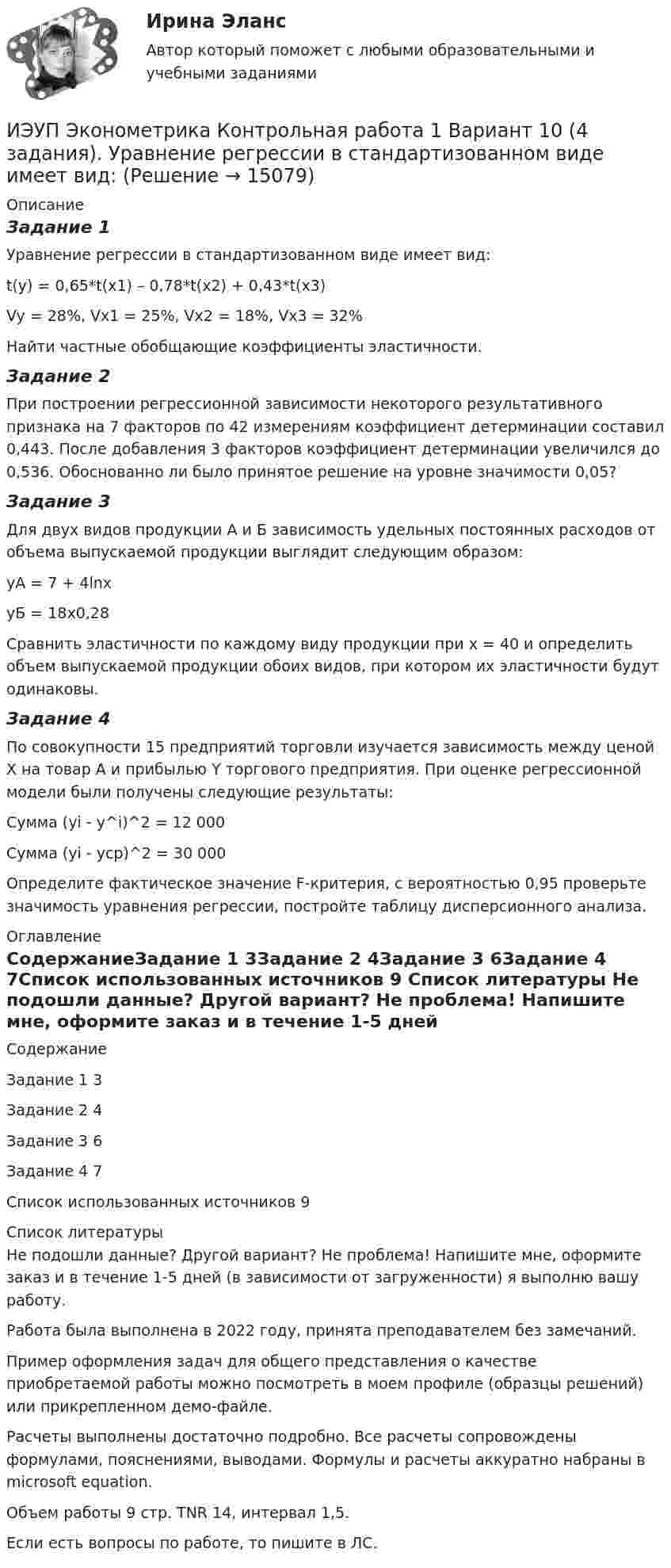     
          Описание
          Задание 1Уравнение регрессии в стандартизованном виде имеет вид:t(y) = 0,65*t(x1) – 0,78*t(x2) + 0,43*t(x3)Vy = 28%, Vx1 = 25%, Vx2 = 18%, Vx3 = 32%Найти частные обобщающие коэффициенты эластичности.Задание 2При построении регрессионной зависимости некоторого результативного признака на 7 факторов по 42 измерениям коэффициент детерминации составил 0,443. После добавления 3 факторов коэффициент детерминации увеличился до 0,536. Обоснованно ли было принятое решение на уровне значимости 0,05?Задание 3Для двух видов продукции А и Б зависимость удельных постоянных расходов от объема выпускаемой продукции выглядит следующим образом:yA = 7 + 4lnxyБ = 18x0,28Сравнить эластичности по каждому виду продукции при х = 40 и определить объем выпускаемой продукции обоих видов, при котором их эластичности будут одинаковы.Задание 4По совокупности 15 предприятий торговли изучается зависимость между ценой X на товар А и прибылью Y торгового предприятия. При оценке регрессионной модели были получены следующие результаты:Сумма (yi - y^i)^2 = 12 000		 Сумма (yi - ycp)^2 = 30 000Определите фактическое значение F-критерия, с вероятностью 0,95 проверьте значимость уравнения регрессии, постройте таблицу дисперсионного анализа. 
          Оглавление
          СодержаниеЗадание 1	3Задание 2	4Задание 3	6Задание 4	7Список использованных источников	9 
          Список литературы
          Не подошли данные? Другой вариант? Не проблема! Напишите мне, оформите заказ и в течение 1-5 дней (в зависимости от загруженности) я выполню вашу работу.Работа была выполнена в 2022 году, принята преподавателем без замечаний.Пример оформления задач для общего представления о качестве приобретаемой работы можно посмотреть в моем профиле (образцы решений) или прикрепленном демо-файле.Расчеты выполнены достаточно подробно. Все расчеты сопровождены формулами, пояснениями, выводами. Формулы и расчеты аккуратно набраны в microsoft equation.Объем работы 9 стр. TNR 14, интервал 1,5.Если есть вопросы по работе, то пишите в ЛС.
            
            
            ИЭУП РГР  по финансовой математике Вариант 15 (а = 5, b = 1) 2022 год Задачи 1-9ИЭУП Эконометрика Контрольная работа 1 Вариант 10 (4 задания). Уравнение регрессии в стандартизованном виде имеет вид:ИЭУП Эконометрика Контрольная работа 1 Вариант 17 (4 задания)ИЭУП Эконометрика Контрольная работа 1 + Контрольная работа 2 (Вариант 1) Уравнение регрессии, построенное по 12 наблюдениям имеет вид:ИЭУП Эконометрика Контрольная работа 2 Вариант 10 (4 задания). На основе поквартальных данных построена мультипликативная модель некоторого временного ряда. ИЭУП Эконометрика Контрольная работа 2 Вариант 17 (4 задания)І. Переведите предложения, обращая внимание на местоимения man и es: Das Buch ist interessant. Ich gebe es dir. Es ist Winter. Es schneit oft.Итоговый_тест_Электроэнергетические_системы_и_сети⭐ Итоговый экзамен [логистика] (ответы на тесты Синергия / МТИ / МосАП, август 2022)Итоговый экзамен.ПМ.02 «Организационное обеспечение деятельности учреждений социальной защиты населения и органов Пенсионного фонда Российской Федерации (ПФР)» Итогом сегментации рынка можно считать …ИТ - термины в классическом вариантеИТ - термины  стратегического планированияитуационная (практическая) задача № 1 ОпределитСь эффективный годовой фонд времени работы единицы оборудования и мощность группы оборудования в условиях его предметной специализации, если: