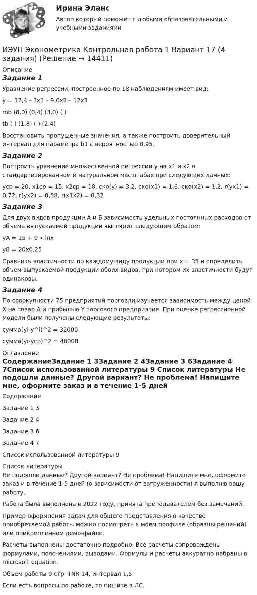     
          Описание
          Задание 1Уравнение регрессии, построенное по 18 наблюдениям имеет вид:у = 12,4 – ?х1 – 9,6х2 – 12х3mb (8,0)  (0,4)  (3,0)  (  )tb  (  )  (1,8)   ( )  (2,4)	Восстановить пропущенные значения, а также построить доверительный интервал для параметра b1 с вероятностью 0,95.Задание 2Построить уравнение множественной регрессии у на х1 и х2 в стандартизированном и натуральном масштабах при следующих данных:уср = 20, х1ср = 15, х2ср = 18, ско(у) = 3,2, ско(х1) = 1,6, ско(х2) = 1,2, r(yx1) = 0,72, r(yx2) = 0,58, r(x1x2) = 0,32Задание 3Для двух видов продукции А и Б зависимость удельных постоянных расходов от объема выпускаемой продукции выглядит следующим образом:yA = 15 + 9 ∙ lnxyB = 20x0,25Сравнить эластичности по каждому виду продукции при х = 35 и определить объем выпускаемой продукции обоих видов, при котором их эластичности будут одинаковы.Задание 4По совокупности 75 предприятий торговли изучается зависимость между ценой X на товар А и прибылью Y торгового предприятия. При оценке регрессионной модели были получены следующие результаты:сумма(yi-y^i)^2 = 32000сумма(yi-ycp)^2 = 48000 
          Оглавление
          СодержаниеЗадание 1				3Задание 2				4Задание 3				6Задание 4				7Список использованной литературы	9 
          Список литературы
          Не подошли данные? Другой вариант? Не проблема! Напишите мне, оформите заказ и в течение 1-5 дней (в зависимости от загруженности) я выполню вашу работу.Работа была выполнена в 2022 году, принята преподавателем без замечаний.Пример оформления задач для общего представления о качестве приобретаемой работы можно посмотреть в моем профиле (образцы решений) или прикрепленном демо-файле.Расчеты выполнены достаточно подробно. Все расчеты сопровождены формулами, пояснениями, выводами. Формулы и расчеты аккуратно набраны в microsoft equation.Объем работы 9 стр. TNR 14, интервал 1,5.Если есть вопросы по работе, то пишите в ЛС.
            
            
            ИЭУП Эконометрика Контрольная работа 1 Вариант 10 (4 задания). Уравнение регрессии в стандартизованном виде имеет вид:ИЭУП Эконометрика Контрольная работа 1 Вариант 17 (4 задания)ИЭУП Эконометрика Контрольная работа 1 + Контрольная работа 2 (Вариант 1) Уравнение регрессии, построенное по 12 наблюдениям имеет вид:ИЭУП Эконометрика Контрольная работа 2 Вариант 10 (4 задания). На основе поквартальных данных построена мультипликативная модель некоторого временного ряда. ИЭУП Эконометрика Контрольная работа 2 Вариант 17 (4 задания)І. Переведите предложения, обращая внимание на местоимения man и es: Das Buch ist interessant. Ich gebe es dir. Es ist Winter. Es schneit oft.Й. Шумпетер о предпринимательстве как факторе производства⭐ Итоговый экзамен [логистика] (ответы на тесты Синергия / МТИ / МосАП, август 2022)Итоговый экзамен.ПМ.02 «Организационное обеспечение деятельности учреждений социальной защиты населения и органов Пенсионного фонда Российской Федерации (ПФР)» Итогом сегментации рынка можно считать …ИТ - термины в классическом вариантеИТ - термины  стратегического планированияитуационная (практическая) задача № 1 ОпределитСь эффективный годовой фонд времени работы единицы оборудования и мощность группы оборудования в условиях его предметной специализации, если:ИФНС №2 по г. Москве была проведена выездная проверка по вопросу соблюдения обществом с ограниченной ответственностью Инвестпром (далее - ООО Инвестпром) налогового законодательства, правильности исчисления 