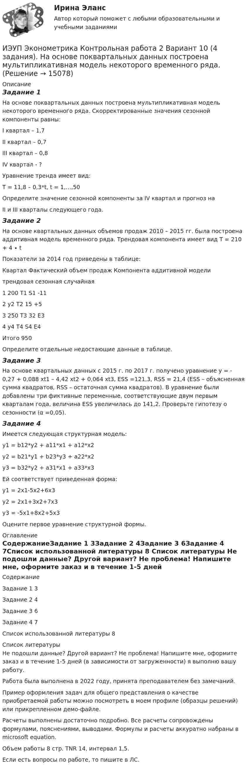     
          Описание
          Задание 1На основе поквартальных данных построена мультипликативная модель некоторого временного ряда. Скорректированные значения сезонной компоненты равны:I квартал – 1,7		II квартал – 0,7III квартал – 0,8		IV квартал - ?Уравнение тренда имеет вид:T = 11,8 – 0,3*t, t = 1,…,50Определите значение сезонной компоненты за IV квартал и прогноз наII и III кварталы следующего года.Задание 2На основе квартальных данных объемов продаж 2010 – 2015 гг. была построена аддитивная модель временного ряда. Трендовая компонента имеет вид Т = 210 + 4 ∙ t	Показатели за 2014 год приведены в таблице:Квартал	Фактический объем продаж	Компонента аддитивной модели		трендовая	сезонная	случайная1	200	Т1	S1	-112	у2	T2	15	+53	250	T3	32	E34	у4	T4	S4	E4Итого	950	 	 	 Определите отдельные недостающие данные в таблице.Задание 3На основе квартальных данных с 2015 г. по 2017 г. получено уравнение y = - 0,27 + 0,088 xt1 – 4,42 xt2 + 0,064 xt3, ESS =121,3, RSS = 21,4 (ESS – объясненная сумма квадратов, RSS – остаточная сумма квадратов). В уравнение были добавлены три фиктивные переменные, соответствующие двум первым кварталам года, величина ESS увеличилась до 141,2. Проверьте гипотезу о сезонности (α =0,05).Задание 4	Имеется следующая структурная модель:y1 = b12*y2 + a11*x1 + a12*x2y2 = b21*y1 + b23*y3 + a22*x2y3 = b32*y2 + a31*x1 + a33*x3	Ей соответствует приведенная форма:y1 = 2x1-5x2+6x3y2 = 2x1+3x2+7x3y3 = -5x1+8x2+5x3Оцените первое уравнение структурной формы. 
          Оглавление
          СодержаниеЗадание 1	3Задание 2	4Задание 3	6Задание 4	7Список использованной литературы	8 
          Список литературы
          Не подошли данные? Другой вариант? Не проблема! Напишите мне, оформите заказ и в течение 1-5 дней (в зависимости от загруженности) я выполню вашу работу.Работа была выполнена в 2022 году, принята преподавателем без замечаний.Пример оформления задач для общего представления о качестве приобретаемой работы можно посмотреть в моем профиле (образцы решений) или прикрепленном демо-файле.Расчеты выполнены достаточно подробно. Все расчеты сопровождены формулами, пояснениями, выводами. Формулы и расчеты аккуратно набраны в microsoft equation.Объем работы 8 стр. TNR 14, интервал 1,5.Если есть вопросы по работе, то пишите в ЛС.
            
            
            ИЭУП Эконометрика Контрольная работа 1 + Контрольная работа 2 (Вариант 1) Уравнение регрессии, построенное по 12 наблюдениям имеет вид:ИЭУП Эконометрика Контрольная работа 2 Вариант 10 (4 задания). На основе поквартальных данных построена мультипликативная модель некоторого временного ряда. ИЭУП Эконометрика Контрольная работа 2 Вариант 17 (4 задания)І. Переведите предложения, обращая внимание на местоимения man и es: Das Buch ist interessant. Ich gebe es dir. Es ist Winter. Es schneit oft.Й. Шумпетер о предпринимательстве как факторе производстваК hard-skills («жестким» навыкам) относятся такие навыки, как … (укажите 3  варианта ответа) анализ данных критическое мышление планирование эмоциональный интеллект знание языков творческое мышлениеК soft-skills («мягким» навыкам) относят … (укажите 3 варианта ответа) анализ данных критическое мышление планирование эмоциональный интеллект знание языков творческое мышление Итогом сегментации рынка можно считать …ИТ - термины в классическом вариантеИТ - термины  стратегического планированияитуационная (практическая) задача № 1 ОпределитСь эффективный годовой фонд времени работы единицы оборудования и мощность группы оборудования в условиях его предметной специализации, если:ИФНС №2 по г. Москве была проведена выездная проверка по вопросу соблюдения обществом с ограниченной ответственностью Инвестпром (далее - ООО Инвестпром) налогового законодательства, правильности исчисления ИЭУП РГР  по финансовой математике Вариант 15 (а = 5, b = 1) 2022 год Задачи 1-9ИЭУП Эконометрика Контрольная работа 1 Вариант 10 (4 задания). Уравнение регрессии в стандартизованном виде имеет вид: