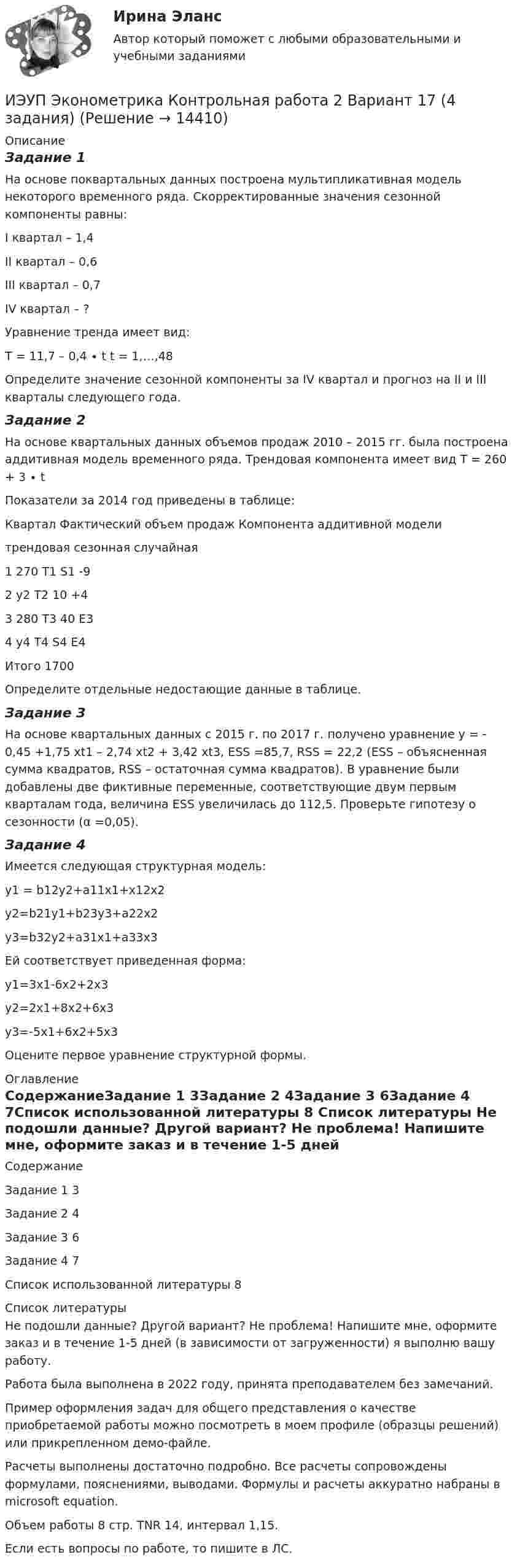    
          Описание
          Задание 1На основе поквартальных данных построена мультипликативная модель некоторого временного ряда. Скорректированные значения сезонной компоненты равны:I квартал – 1,4II квартал – 0,6III квартал – 0,7IV квартал – ?Уравнение тренда имеет вид:Т = 11,7 – 0,4 ∙ t    t = 1,…,48Определите значение сезонной компоненты за IV квартал и прогноз на II и III кварталы следующего года.Задание 2На основе квартальных данных объемов продаж 2010 – 2015 гг. была построена аддитивная модель временного ряда. Трендовая компонента имеет вид Т = 260 + 3 ∙ t	Показатели за 2014 год приведены в таблице:Квартал	Фактический объем продаж	Компонента аддитивной модели		трендовая	сезонная	случайная1	270	Т1	S1	-92	у2	T2	10	+43	280	T3	40	E34	у4	T4	S4	E4Итого	1700	 	 	 Определите отдельные недостающие данные в таблице.Задание 3На основе квартальных данных с 2015 г. по 2017 г. получено уравнение y = - 0,45 +1,75 xt1 – 2,74 xt2 + 3,42 xt3, ESS =85,7, RSS = 22,2 (ESS – объясненная сумма квадратов, RSS – остаточная сумма квадратов). В уравнение были добавлены две фиктивные переменные, соответствующие двум первым кварталам года, величина ESS увеличилась до 112,5. Проверьте гипотезу о сезонности (α =0,05).Задание 4	Имеется следующая структурная модель:y1 = b12y2+a11x1+x12x2y2=b21y1+b23y3+a22x2y3=b32y2+a31x1+a33x3	Ей соответствует приведенная форма: y1=3x1-6x2+2x3y2=2x1+8x2+6x3y3=-5x1+6x2+5x3Оцените первое уравнение структурной формы. 
          Оглавление
          СодержаниеЗадание 1	3Задание 2	4Задание 3	6Задание 4	7Список использованной литературы	8 
          Список литературы
          Не подошли данные? Другой вариант? Не проблема! Напишите мне, оформите заказ и в течение 1-5 дней (в зависимости от загруженности) я выполню вашу работу.Работа была выполнена в 2022 году, принята преподавателем без замечаний.Пример оформления задач для общего представления о качестве приобретаемой работы можно посмотреть в моем профиле (образцы решений) или прикрепленном демо-файле.Расчеты выполнены достаточно подробно. Все расчеты сопровождены формулами, пояснениями, выводами. Формулы и расчеты аккуратно набраны в microsoft equation.Объем работы 8 стр. TNR 14, интервал 1,15.Если есть вопросы по работе, то пишите в ЛС.
            
            
            ИЭУП Эконометрика Контрольная работа 2 Вариант 10 (4 задания). На основе поквартальных данных построена мультипликативная модель некоторого временного ряда. ИЭУП Эконометрика Контрольная работа 2 Вариант 17 (4 задания)І. Переведите предложения, обращая внимание на местоимения man и es: Das Buch ist interessant. Ich gebe es dir. Es ist Winter. Es schneit oft.Й. Шумпетер о предпринимательстве как факторе производстваК hard-skills («жестким» навыкам) относятся такие навыки, как … (укажите 3  варианта ответа) анализ данных критическое мышление планирование эмоциональный интеллект знание языков творческое мышлениеК soft-skills («мягким» навыкам) относят … (укажите 3 варианта ответа) анализ данных критическое мышление планирование эмоциональный интеллект знание языков творческое мышлениеКабели, предназначенные для передачи и распределения электрической энергии в осветительных и силовых электроустановках и втех случаях, когда их применение экономически или технически более целесообразно, чем проводов ВЛ называют: ИТ - термины в классическом вариантеИТ - термины  стратегического планированияитуационная (практическая) задача № 1 ОпределитСь эффективный годовой фонд времени работы единицы оборудования и мощность группы оборудования в условиях его предметной специализации, если:ИФНС №2 по г. Москве была проведена выездная проверка по вопросу соблюдения обществом с ограниченной ответственностью Инвестпром (далее - ООО Инвестпром) налогового законодательства, правильности исчисления ИЭУП РГР  по финансовой математике Вариант 15 (а = 5, b = 1) 2022 год Задачи 1-9ИЭУП Эконометрика Контрольная работа 1 Вариант 10 (4 задания). Уравнение регрессии в стандартизованном виде имеет вид:ИЭУП Эконометрика Контрольная работа 1 Вариант 17 (4 задания)