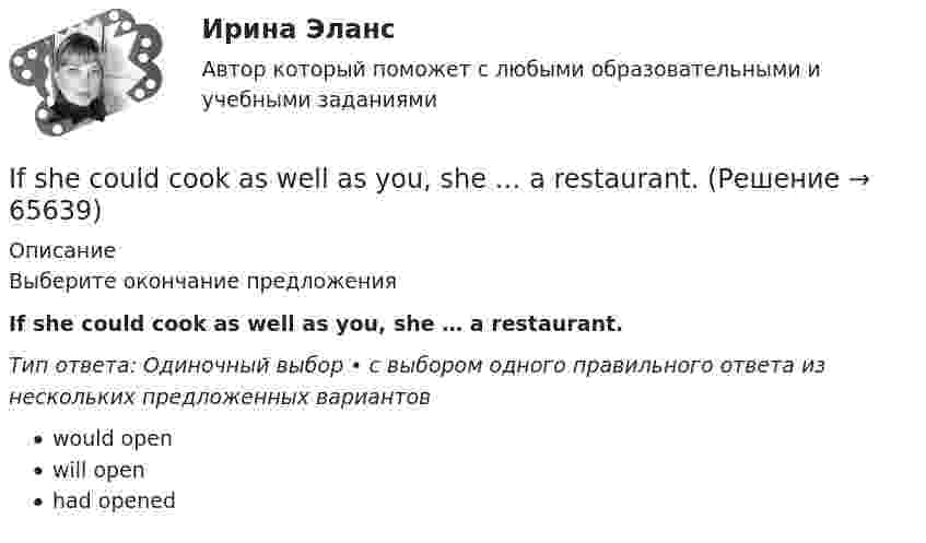      
            Описание
            Выберите окончание предложенияIf she could cook as well as you, she … a restaurant.Тип ответа: Одиночный выбор • с выбором одного правильного ответа из нескольких предложенных вариантовwould openwill openhad opened   
            
            
            If he had consulted his own interests he … .If she could cook as well as you, she … a restaurant.If there ….. the 8th day of the week, how would you use it? Выберите один ответ: a.is b.were c.are d.wasIf you are going to start anything again, you need to learn from what ….. , so that the situation won’t be repeated. Выберите один ответ: a.is happened b.happened c.has happened d.had happenedIf you don’t work hard, you ….. pass your test. Выберите один ответ: a.will b.do c.don’t d.won’tIf you managed to get tickets to the theatre we … . If you ___ the bill now, we'll return 5 percent to your credit card.I bought ….. yesterday. Выберите один ответ: a.two loaves of bread b.two loaves of the bread c.two loafs of the bread d.two loafs of breadIch habe mich im Bereich Jugendpsychologie spezialisiert. - Я специализируюсь в области психологии подростков.I didn’t enjoy the film, and Mary didn’t ….. Выберите один ответ: a.as well b.either c.neither d.alsoI didn`t know the answer because I … the book.I d like to go to Spain, Ответ but   I don t have any money.I don’t believe ….. a word she says. Выберите один ответ: a.with b.- c.to d.inI don’t understand how she could have made ….. in her composition. Выберите один ответ: a.so rude mistake b.such rude mistake c.such a rude mistake d.so a rude mistake