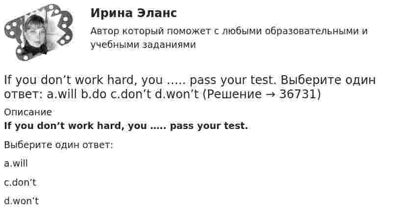      
          Описание
          If you don’t work hard, you ….. pass your test.Выберите один ответ:a.willc.don’td.won’t  
            
            
            If you are going to start anything again, you need to learn from what ….. , so that the situation won’t be repeated. Выберите один ответ: a.is happened b.happened c.has happened d.had happenedIf you don’t work hard, you ….. pass your test. Выберите один ответ: a.will b.do c.don’t d.won’tIf you managed to get tickets to the theatre we … . If you ___ the bill now, we'll return 5 percent to your credit card.If you ….. to Paris you’ll see the Eiffel Tower. Выберите один ответ: a.would go b.go c.went d.will goIf you ….. to your heart, you will make right decisions. Выберите один ответ: a. don’t listen b. will listen c. won’t listen d. listenI have ….. interest in his problems. Выберите один ответ: a. very little b. a very little c. very few d. a very fewI didn`t know the answer because I … the book.I d like to go to Spain, Ответ but   I don t have any money.I don’t believe ….. a word she says. Выберите один ответ: a.with b.- c.to d.inI don’t understand how she could have made ….. in her composition. Выберите один ответ: a.so rude mistake b.such rude mistake c.such a rude mistake d.so a rude mistakeIdylle in ruhiger Lage Ergänzen Sie die Präpositionen und, wo nötig, die Artikel.If he had consulted his own interests he … .If she could cook as well as you, she … a restaurant.