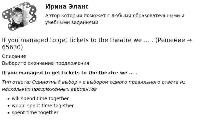      
            Описание
            Выберите окончание предложенияIf you managed to get tickets to the theatre we … .Тип ответа: Одиночный выбор • с выбором одного правильного ответа из нескольких предложенных вариантовwill spend time togetherwould spent time togetherspent time together   
            
            
            If you don’t work hard, you ….. pass your test. Выберите один ответ: a.will b.do c.don’t d.won’tIf you managed to get tickets to the theatre we … . If you ___ the bill now, we'll return 5 percent to your credit card.If you ….. to Paris you’ll see the Eiffel Tower. Выберите один ответ: a.would go b.go c.went d.will goIf you ….. to your heart, you will make right decisions. Выберите один ответ: a. don’t listen b. will listen c. won’t listen d. listenI have ….. interest in his problems. Выберите один ответ: a. very little b. a very little c. very few d. a very fewI have so … things to do that I don't know which to do first. Выберите один или несколько ответов: 1.little 2.few 3.a few 4.manyI d like to go to Spain, Ответ but   I don t have any money.I don’t believe ….. a word she says. Выберите один ответ: a.with b.- c.to d.inI don’t understand how she could have made ….. in her composition. Выберите один ответ: a.so rude mistake b.such rude mistake c.such a rude mistake d.so a rude mistakeIdylle in ruhiger Lage Ergänzen Sie die Präpositionen und, wo nötig, die Artikel.If he had consulted his own interests he … .If she could cook as well as you, she … a restaurant.If there ….. the 8th day of the week, how would you use it? Выберите один ответ: a.is b.were c.are d.was