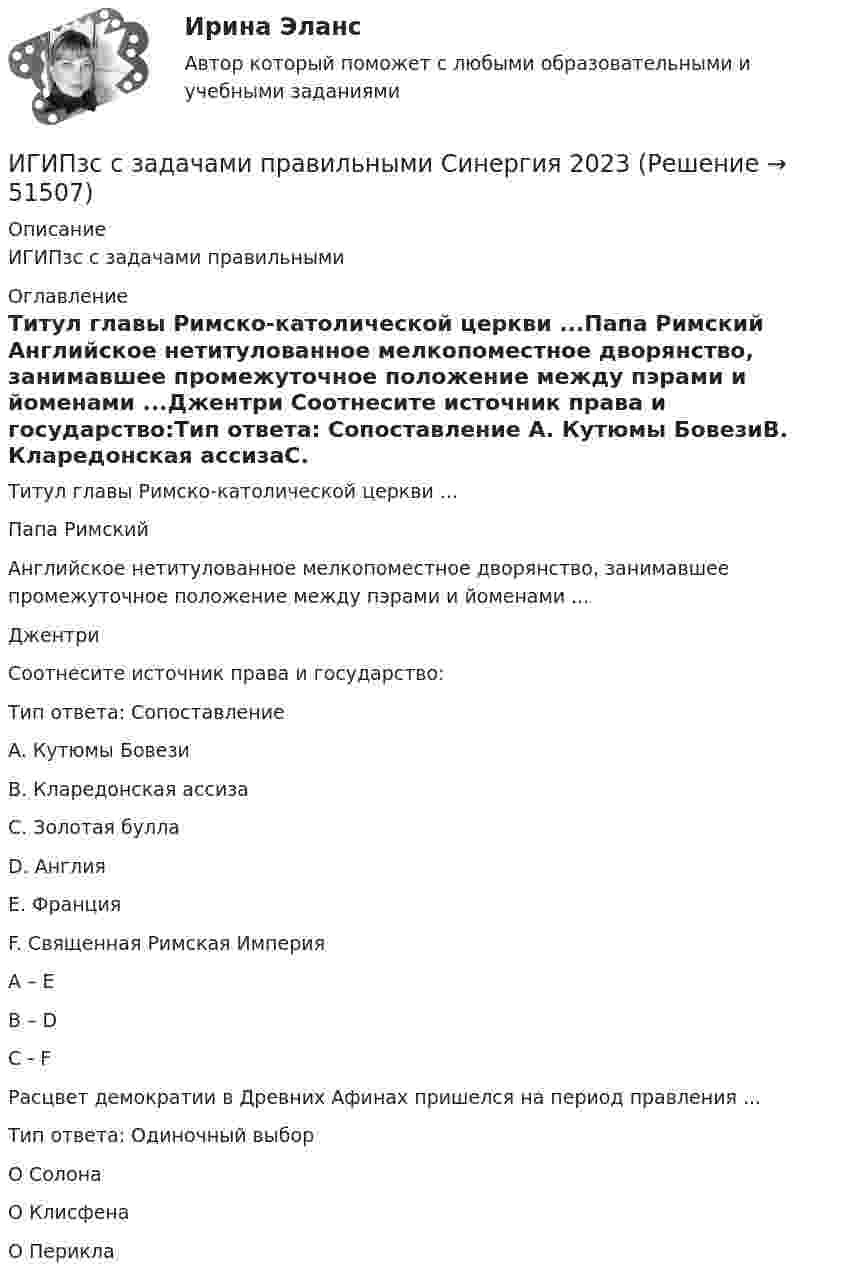      
            Описание
            ИГИПзс с задачами правильными 
            Оглавление
            Титул главы Римско-католической церкви ...Папа Римский Английское нетитулованное мелкопоместное дворянство, занимавшее промежуточное положение между пэрами и йоменами ...Джентри Соотнесите источник права и государство:Тип ответа: Сопоставление A. Кутюмы БовезиB. Кларедонская ассизаC. Золотая буллаD. АнглияE. Франция F. Священная Римская Империя A – EB – DC - F Расцвет демократии в Древних Афинах пришелся на период правления ...Тип ответа: Одиночный выборО СолонаО КлисфенаО Перикла 
            
            
            Иван - организатор детского конкурса песни, где будет участвовать его племянница. Ему нужно измерить эффективность по кайдзен в бизнес-планировании на месяц. Для этого необходимо составить список дел и организовать их определенным образом. ИГИПзс с задачами правильными Синергия 2023Игнатова проживает в одной квартире со свекровью, которую они занимают по договору социального найма. Игнатова обратилась в суд с просьбой о выдаче судебного приказа. В заявлении указала, что просит выселить свекровь из квартиры без предоставления...Игра АрмияИгра в денди - Тарзан и маугл -  Ещё покупая картридж для SEGA ( «век» тому назад) заметил что продавец назвал игрушку о Мауглиигра в денди - Тарзан и маугл. Тарзан и маугли, кто больше навёл шороху в джунгляхИгра в педагогике – это …     способ систематического, последовательного изложение учебного материала   форма занятий, позволяющая отвлечься от основной учебной деятельности   один из способов познания окружающей действительностиИванова Мария Петровна, сотрудница отдела продаж одной из московских компаний, каждый день ходит на обед в одно и то же кафе в течение 6 месяцев. Это кафе расположено в 50-ти метрах от офиса. К каком типу лояльности относится поведение потребителя? Иванов Д.М., работавший инженером завода, скоропостижно скончался. У него на иждивении находились два сына (4 и 10 лет), а также неработающая теща, которая после смерти Петрова осуществляет уход за его детьми. Вдова Иванова Д.М. работает.  Иванов заключил с туристической фирмой договор на туристическое обслуживание, купив путевку для поездки заграницу.Иванов И.И. является автором нового типа измерительного прибора, который может быть использован на предприятиях энергетической отрасли.Иванов, имея в собственности земельный участок, решил заключить с Петровым соглашениеИванов Л.М. обратился с ходатайством о приобретении гражданства Российской Федерации в порядке приема в управление Федеральной миграционной службы НСО. В Ордынском районе Новосибирской области он проживал в течение трех месяцев на момент подачи ходатайства. Иванов имел в прошлом гражданство СССР,Иванов Л.М. обратился с ходатайством о приобретении гражданства Российской Федерации ( СИБУПК )