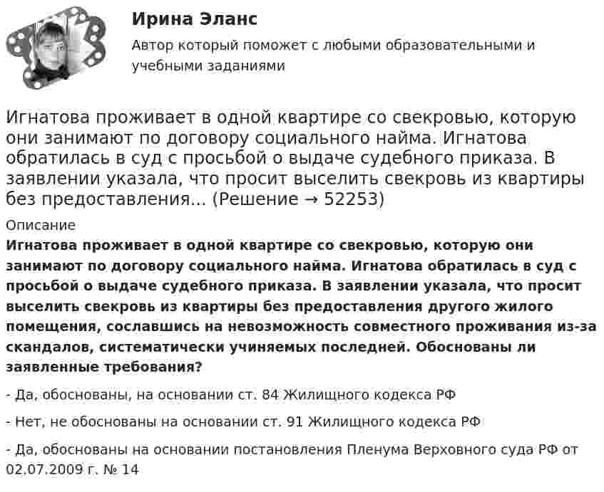      
            Описание
            Игнатова проживает в одной квартире со свекровью, которую они занимают по договору социального найма. Игнатова обратилась в суд с просьбой о выдаче судебного приказа. В заявлении указала, что просит выселить свекровь из квартиры без предоставления другого жилого помещения, сославшись на невозможность совместного проживания из-за скандалов, систематически учиняемых последней. Обоснованы ли заявленные требования?- Да, обоснованы, на основании ст. 84 Жилищного кодекса РФ- Нет, не обоснованы на основании ст. 91 Жилищного кодекса РФ- Да, обоснованы на основании постановления Пленума Верховного суда РФ от 02.07.2009 г. № 14  
            
            
            ИГИПзс с задачами правильными Синергия 2023Игнатова проживает в одной квартире со свекровью, которую они занимают по договору социального найма. Игнатова обратилась в суд с просьбой о выдаче судебного приказа. В заявлении указала, что просит выселить свекровь из квартиры без предоставления...Игра АрмияИгра в денди - Тарзан и маугл -  Ещё покупая картридж для SEGA ( «век» тому назад) заметил что продавец назвал игрушку о Мауглиигра в денди - Тарзан и маугл. Тарзан и маугли, кто больше навёл шороху в джунгляхИгра в педагогике – это …     способ систематического, последовательного изложение учебного материала   форма занятий, позволяющая отвлечься от основной учебной деятельности   один из способов познания окружающей действительностиИгра ГонкиИванов Д.М., работавший инженером завода, скоропостижно скончался. У него на иждивении находились два сына (4 и 10 лет), а также неработающая теща, которая после смерти Петрова осуществляет уход за его детьми. Вдова Иванова Д.М. работает.  Иванов заключил с туристической фирмой договор на туристическое обслуживание, купив путевку для поездки заграницу.Иванов И.И. является автором нового типа измерительного прибора, который может быть использован на предприятиях энергетической отрасли.Иванов, имея в собственности земельный участок, решил заключить с Петровым соглашениеИванов Л.М. обратился с ходатайством о приобретении гражданства Российской Федерации в порядке приема в управление Федеральной миграционной службы НСО. В Ордынском районе Новосибирской области он проживал в течение трех месяцев на момент подачи ходатайства. Иванов имел в прошлом гражданство СССР,Иванов Л.М. обратился с ходатайством о приобретении гражданства Российской Федерации ( СИБУПК )Иванов подозревался в сбыте наркотиков. В ходе личного обыска у него были обнаружены и изъяты приготовленные для сбыта 0,5 грамм героина.