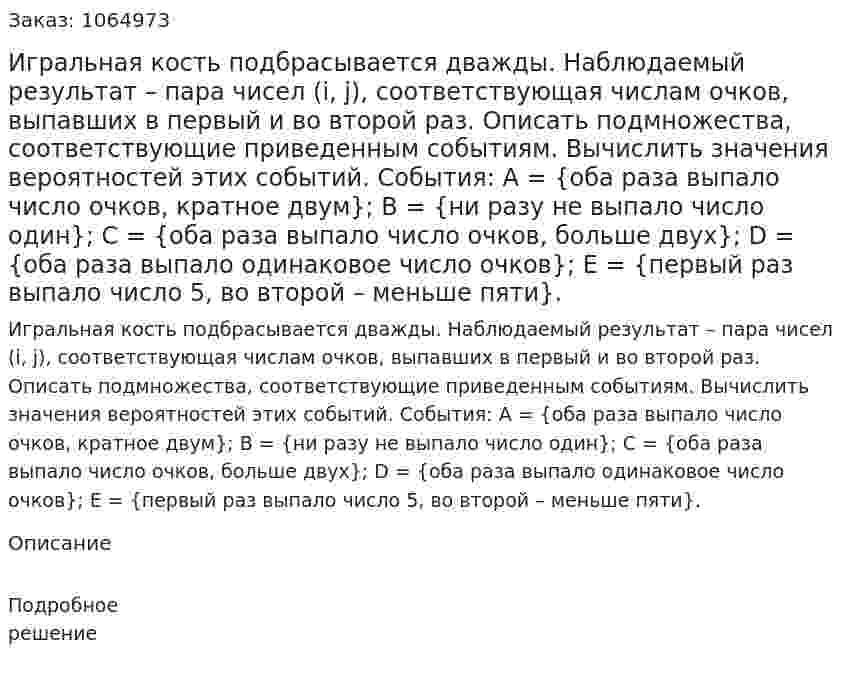 Игральная кость подбрасывается дважды. Наблюдаемый результат – пара чисел (i, j), соответствующая числам очков, выпавших в первый и во второй раз. Описать подмножества, соответствующие приведенным событиям. Вычислить значения вероятностей этих событий. 	События: 	А = {оба раза выпало число очков, кратное двум}; 	В = {ни разу не выпало число один}; 	С = {оба раза выпало число очков, больше двух}; 	D = {оба раза выпало одинаковое число очков}; 	E = {первый раз выпало число 5, во второй – меньше пяти}. 
