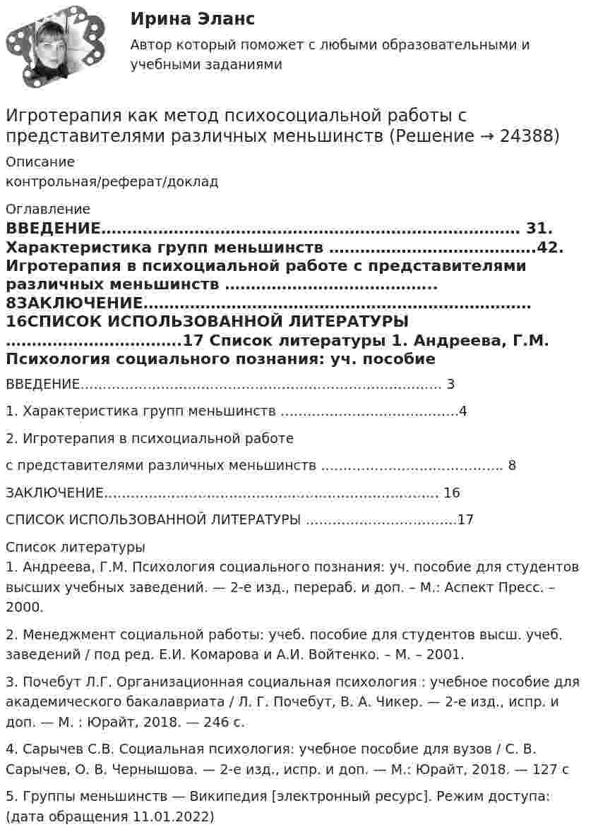      
          Описание
          контрольная/реферат/доклад 
          Оглавление
          ВВЕДЕНИЕ……………………………………………………………………… 31. Характеристика групп меньшинств ………………………………….42. Игротерапия в психоциальной работе с представителями различных меньшинств ………………………………….. 8ЗАКЛЮЧЕНИЕ………………………………………………………………… 16СПИСОК ИСПОЛЬЗОВАННОЙ ЛИТЕРАТУРЫ …………………………….17  
          Список литературы
          1. Андреева, Г.М. Психология социального познания: уч. пособие для студентов высших учебных заведений. — 2-е изд., перераб. и доп. – М.: Аспект Пресс. – 2000.2. Менеджмент социальной работы: учеб. пособие для студентов высш. учеб. заведений / под ред. Е.И. Комарова и А.И. Войтенко. – М. – 2001.3. Почебут Л.Г. Организационная социальная психология : учебное пособие для академического бакалавриата / Л. Г. Почебут, В. А. Чикер. — 2-е изд., испр. и доп. — М. : Юрайт, 2018. — 246 с. 4. Сарычев С.В. Социальная психология: учебное пособие для вузов / С. В. Сарычев, О. В. Чернышова. — 2-е изд., испр. и доп. — М.: Юрайт, 2018. — 127 с5. Группы меньшинств — Википедия [электронный ресурс]. Режим доступа:  (дата обращения 11.01.2022)
            
            
            💯 Игропрактика и игротехника.дпо (ответы на тест Синергия / МТИ / МосАП, январь 2023)Игротерапия как метод психосоциальной работы с представителями различных меньшинств(ИДДО) Информационные технологии в автоматизации и управлении (тест с с ответами) 96%Идеальная работа исполненная на отлично. Таблица в оригинале. Оглавление Виды комплексных интегрированных систем управления предприятием - ERP систем Список литературыИдеальная тепловая машина за счёт каждого килоджоуля теплоты, полученной от теплоотдатчика в течение каждого цикла, совершает работу, равную 300 Дж. Определить термический КПД машины и температуру теплоотдатчикаИдеальная тепловая машина имеет температуру нагревателя 449.Идеальная тепловая машина получает от нагревателя, температура которого 500 К, за один цикл 3360 Дж теплоты. Найти количество теплоты, отдаваемое за один цикл холодильнику, температура которого 400 К. Найти работу машины за один цикл.Игра Пятнашки на JavaИгра РулеткаИгровой и соревновательный методы относятся к.. методам физического воспитанияИгровые технологии в образованииИгровые технологии в образованииИгровые технологии в образованииИгровые технологии в образовании