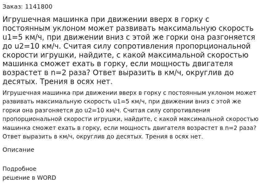 Игрушечная машинка при движении вверх в горку с постоянным уклоном может развивать максимальную скорость u1=5 км/ч, при движении вниз с этой же горки она разгоняется до  u2=10 км/ч. Считая силу сопротивления пропорциональной скорости игрушки, найдите, с какой максимальной скоростью машинка сможет ехать в горку, если мощность двигателя возрастет в  n=2  раза? Ответ выразить в км/ч, округлив до десятых. Трения в осях нет. 
