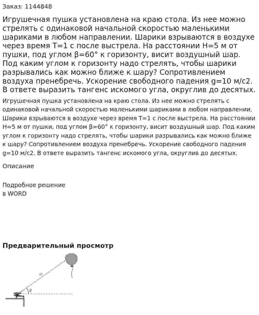 Игрушечная пушка установлена на краю стола. Из нее можно стрелять с одинаковой начальной скоростью маленькими шариками в любом направлении. Шарики взрываются в воздухе через время T=1 с после выстрела. На расстоянии H=5 м от пушки, под углом β=60° к горизонту, висит воздушный шар. Под каким углом к горизонту надо стрелять, чтобы шарики разрывались как можно ближе к шару? Сопротивлением воздуха пренебречь. Ускорение свободного падения g=10 м/с2. В ответе выразить тангенс искомого угла, округлив до десятых. 