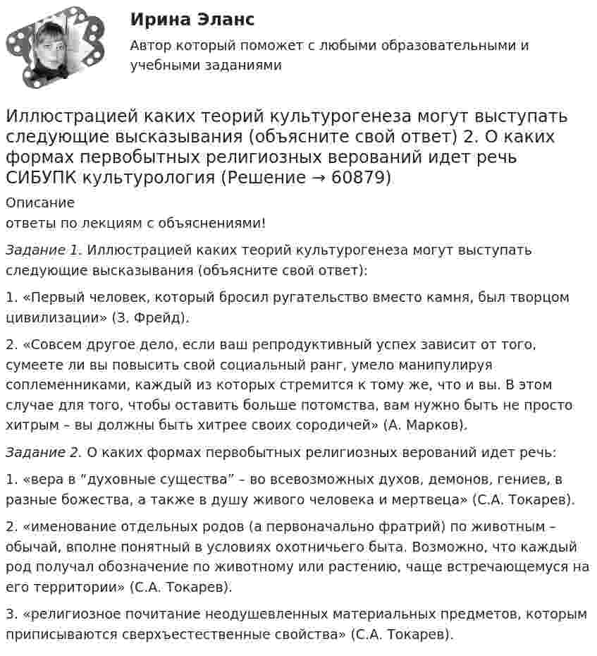     
            Описание
            ответы по лекциям с объяснениями! Задание 1. Иллюстрацией каких теорий культурогенеза могут выступать следующие высказывания (объясните свой ответ):1.  «Первый человек, который бросил ругательство вместо камня, был творцом цивилизации» (З. Фрейд).2.  «Совсем другое дело, если ваш репродуктивный успех зависит от того, сумеете ли вы повысить свой социальный ранг, умело манипулируя соплеменниками, каждый из которых стремится к тому же, что и вы. В этом случае для того, чтобы оставить больше потомства, вам нужно быть не просто хитрым – вы должны быть хитрее своих сородичей» (А. Марков). Задание 2. О каких формах первобытных религиозных верований идет речь:1.   «вера в “духовные существа” – во всевозможных духов, демонов, гениев, в разные божества, а также в душу живого человека и мертвеца» (С.А. Токарев). 2.   «именование отдельных родов (а первоначально фратрий) по животным – обычай, вполне понятный в условиях охотничьего быта. Возможно, что каждый род получал обозначение по животному или растению, чаще встречающемуся на его территории» (С.А. Токарев).3.   «религиозное почитание неодушевленных материальных предметов, которым приписываются сверхъестественные свойства» (С.А. Токарев).   
            
            
            ... или секрет производства - это результат творческой деятельности, включающих формулы, методы, схемы и наборы инструментов, которые необходимы для успешного ведения дела в какой-либо области или профессииИллюстрацией каких теорий культурогенеза могут выступать следующие высказывания (объясните свой ответ) 2. О каких формах первобытных религиозных верований идет речь СИБУПК культурологияИльин, находясь на должности председателя военно-врачебной комиссии г. Н. (РОСДИСТАНТ)Имеет ли право работник на отказ от выполнения работ в случае возникновения непосредственной опасности для его жизни и здоровья?Имеет место капитализация соответствующих повременных платежей, установленных на дату принятия арбитражным судом решения о признании должника банкротом и об открытии конкурсного производства и подлежащих выплате гражданам до достижения …Имеется 12 л углекислого газа под давлением 9·105 Па и температуре 288 К. Найдите массу газа.Имеется N = 24 одинаковых источников тока с ЭДС ε = 1 В и внутренним сопротивлением r = 0,2 Ом. Эти источники соединены так, что образуют батарею из n последовательных секций, каждая из которых состоит из N/n соединённых параллельно источников. Изъятие компанией своих денежных средств со счетов банка приводит к …Изыскательская практика. Геодезическая часть (Учебная практика 2 семестр)И.И. Петров, являясь гражданским служащим РФ, получил от международной организации, базирующейся во Франции, почетное звание и награду за выдающиеся заслуги. Имеется ли здесь конфликт интересов? Дайте развернутый ответ.... и кооперация в цифровой среде предполагают способность человека в цифровой среде использовать различные цифровые средства, позволяющие при взаимодействии с другими людьми достигать поставленных целей… и кооперация в цифровой среде предполагают способность человека в цифровой среде использовать различные цифровые средства, позволяющие при взаимодействии с другими людьми достигать поставленных целейИкра являются источником поступления в организм..., или ассоциация, - это группа людей, которая упорядочивает отношения по профессиональному или иному другому признаку в обществе, объединяясь по сходным интересам