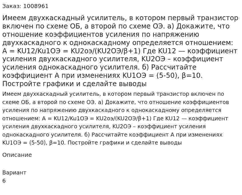 Имеем двухкаскадный усилитель, в котором первый транзистор включен по схеме ОБ, а второй по схеме ОЭ. а) Докажите, что отношение коэффициентов усиления по напряжению двухкаскадного к однокаскадному определяется отношением: A = KU12/Ku1ОЭ = KU2оэ/(KU2ОЭ/β+1) Где KU12 — коэффициент усиления двухкаскадного усилителя, KU2ОЭ – коэффициент усиления однокаскадного усилителя. б) Рассчитайте коэффициент A при изменениях KU1ОЭ = (5-50), β=10. Постройте графики и сделайте выводы 