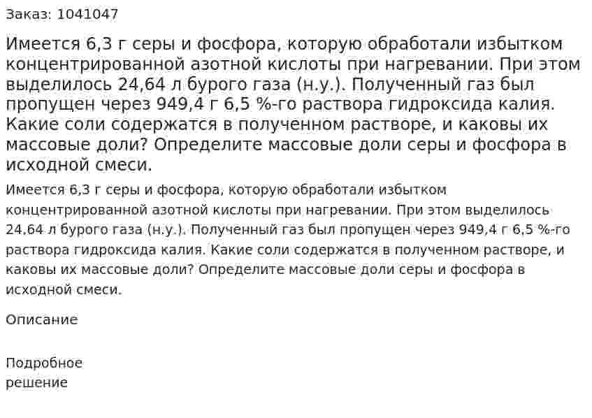 Имеется 6,3 г серы и фосфора, которую обработали избытком концентрированной азотной кислоты при нагревании. При этом выделилось 24,64 л бурого газа (н.у.). Полученный газ был пропущен через 949,4 г 6,5 %-го раствора гидроксида калия. Какие соли содержатся в полученном растворе, и каковы их массовые доли? Определите массовые доли серы и фосфора в исходной смеси. 