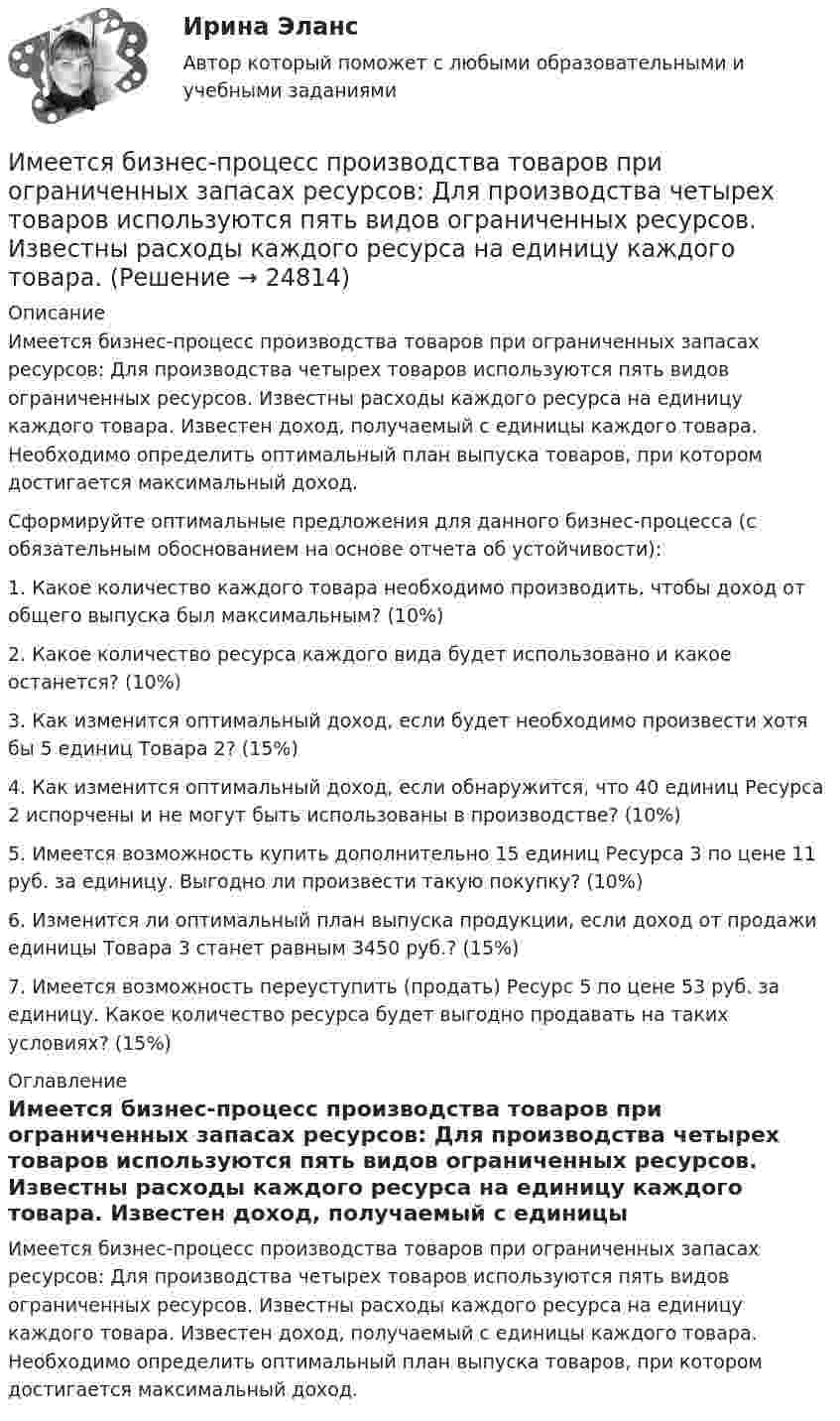     
          Описание
          Имеется бизнес-процесс производства товаров при ограниченных запасах ресурсов: Для производства четырех товаров используются пять видов ограниченных ресурсов. Известны расходы каждого ресурса на единицу каждого товара. Известен доход, получаемый с единицы каждого товара. Необходимо определить оптимальный план выпуска товаров, при котором достигается максимальный доход.Сформируйте оптимальные предложения для данного бизнес-процесса (с обязательным обоснованием на основе отчета об устойчивости): 1. Какое количество каждого товара необходимо производить, чтобы доход от общего выпуска был максимальным? (10%) 2. Какое количество ресурса каждого вида будет использовано и какое останется? (10%) 3. Как изменится оптимальный доход, если будет необходимо произвести хотя бы 5 единиц Товара 2? (15%) 4. Как изменится оптимальный доход, если обнаружится, что 40 единиц Ресурса 2 испорчены и не могут быть использованы в производстве? (10%) 5. Имеется возможность купить дополнительно 15 единиц Ресурса 3 по цене 11 руб. за единицу. Выгодно ли произвести такую покупку? (10%) 6. Изменится ли оптимальный план выпуска продукции, если доход от продажи единицы Товара 3 станет равным 3450 руб.? (15%) 7. Имеется возможность переуступить (продать) Ресурс 5 по цене 53 руб. за единицу. Какое количество ресурса будет выгодно продавать на таких условиях? (15%) 
          Оглавление
          Имеется бизнес-процесс производства товаров при ограниченных запасах ресурсов: Для производства четырех товаров используются пять видов ограниченных ресурсов. Известны расходы каждого ресурса на единицу каждого товара. Известен доход, получаемый с единицы каждого товара. Необходимо определить оптимальный план выпуска товаров, при котором достигается максимальный доход. 
            
            
            Имеется N = 24 одинаковых источников тока с ЭДС ε = 1 В и внутренним сопротивлением r = 0,2 Ом. Эти источники соединены так, что образуют батарею из n последовательных секций, каждая из которых состоит из N/n соединённых параллельно источников. Имеется бизнес-процесс производства товаров при ограниченных запасах ресурсов: Для производства четырех товаров используются пять видов ограниченных ресурсов. Известны расходы каждого ресурса на единицу каждого товара. Имеется две проволоки. Сопротивление первой в n раз больше, чем во второй. Проволоки соединены последовательно. В какой из них за одно и то же время при пропускании тока тепла выделится больше и во сколько раз?Имеется двоичное дерево (не являющееся деревом поиска), содержащее произвольные символы. Восходящий просмотр дерева даёт следующий результат: B, +, #, 3, f, k. Какой узел является корнем дерева? Алгоритмы и анализ сложности ЧелГУ (1 сем)Имеется двоичное дерево (не являющееся деревом поиска), содержащее целые числа. Восходящий просмотр дерева даёт следующий результат: 2, 4, 6, 8, 10, 12, 14. Какой узел является корнем дерева? Алгоритмы и анализ сложности ЧелГУ (1 сем)Имеется идеально сбалансированное двоичное дерево поиска, содержащее целые числа. Просмотр дерева даёт следующий результат: 2, 4, 6, 8, 10, 12, 14. Какой способ просмотра дерева использовался? Алгоритмы и анализ сложности ЧелГУ (1 сем)Имеется инвестиционный проект, денежные потоки которого относятся к окончаниям лет..., или ассоциация, - это группа людей, которая упорядочивает отношения по профессиональному или иному другому признаку в обществе, объединяясь по сходным интересам..., или валовая прибыль, - это такой тип доходов, который остается после вычета из выручки себестоимости реализованной продукции или услуг... или секрет производства - это результат творческой деятельности, включающих формулы, методы, схемы и наборы инструментов, которые необходимы для успешного ведения дела в какой-либо области или профессииИллюстрацией каких теорий культурогенеза могут выступать следующие высказывания (объясните свой ответ) 2. О каких формах первобытных религиозных верований идет речь СИБУПК культурологияИльин, находясь на должности председателя военно-врачебной комиссии г. Н. (РОСДИСТАНТ)Имеет ли право работник на отказ от выполнения работ в случае возникновения непосредственной опасности для его жизни и здоровья?Имеет место капитализация соответствующих повременных платежей, установленных на дату принятия арбитражным судом решения о признании должника банкротом и об открытии конкурсного производства и подлежащих выплате гражданам до достижения …