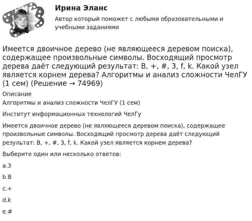      
            Описание
            Алгоритмы и анализ сложности ЧелГУ (1 сем)Институт информационных технологий ЧелГуИмеется двоичное дерево (не являющееся деревом поиска), содержащее произвольные символы. Восходящий просмотр дерева даёт следующий результат: B, +, #, 3, f, k. Какой узел является корнем дерева?Выберите один или несколько ответов:a.3b.Bc.+d.ke.#   
            
            
            Имеется две проволоки. Сопротивление первой в n раз больше, чем во второй. Проволоки соединены последовательно. В какой из них за одно и то же время при пропускании тока тепла выделится больше и во сколько раз?Имеется двоичное дерево (не являющееся деревом поиска), содержащее произвольные символы. Восходящий просмотр дерева даёт следующий результат: B, +, #, 3, f, k. Какой узел является корнем дерева? Алгоритмы и анализ сложности ЧелГУ (1 сем)Имеется двоичное дерево (не являющееся деревом поиска), содержащее целые числа. Восходящий просмотр дерева даёт следующий результат: 2, 4, 6, 8, 10, 12, 14. Какой узел является корнем дерева? Алгоритмы и анализ сложности ЧелГУ (1 сем)Имеется идеально сбалансированное двоичное дерево поиска, содержащее целые числа. Просмотр дерева даёт следующий результат: 2, 4, 6, 8, 10, 12, 14. Какой способ просмотра дерева использовался? Алгоритмы и анализ сложности ЧелГУ (1 сем)Имеется инвестиционный проект, денежные потоки которого относятся к окончаниям летИмеется информация по денежным потокам проекта от операционной деятельности. Она представлена в следующей таблице:Имеется кольцо из тонкой проволоки радиуса r. Найти силу, с которой это кольцо притягивает материальную точку массой m, находящуюся на оси кольца на расстоянии l от его центра. Радиус кольца R, плотность материала ρ.... или секрет производства - это результат творческой деятельности, включающих формулы, методы, схемы и наборы инструментов, которые необходимы для успешного ведения дела в какой-либо области или профессииИллюстрацией каких теорий культурогенеза могут выступать следующие высказывания (объясните свой ответ) 2. О каких формах первобытных религиозных верований идет речь СИБУПК культурологияИльин, находясь на должности председателя военно-врачебной комиссии г. Н. (РОСДИСТАНТ)Имеет ли право работник на отказ от выполнения работ в случае возникновения непосредственной опасности для его жизни и здоровья?Имеет место капитализация соответствующих повременных платежей, установленных на дату принятия арбитражным судом решения о признании должника банкротом и об открытии конкурсного производства и подлежащих выплате гражданам до достижения …Имеется 12 л углекислого газа под давлением 9·105 Па и температуре 288 К. Найдите массу газа.Имеется N = 24 одинаковых источников тока с ЭДС ε = 1 В и внутренним сопротивлением r = 0,2 Ом. Эти источники соединены так, что образуют батарею из n последовательных секций, каждая из которых состоит из N/n соединённых параллельно источников. 
