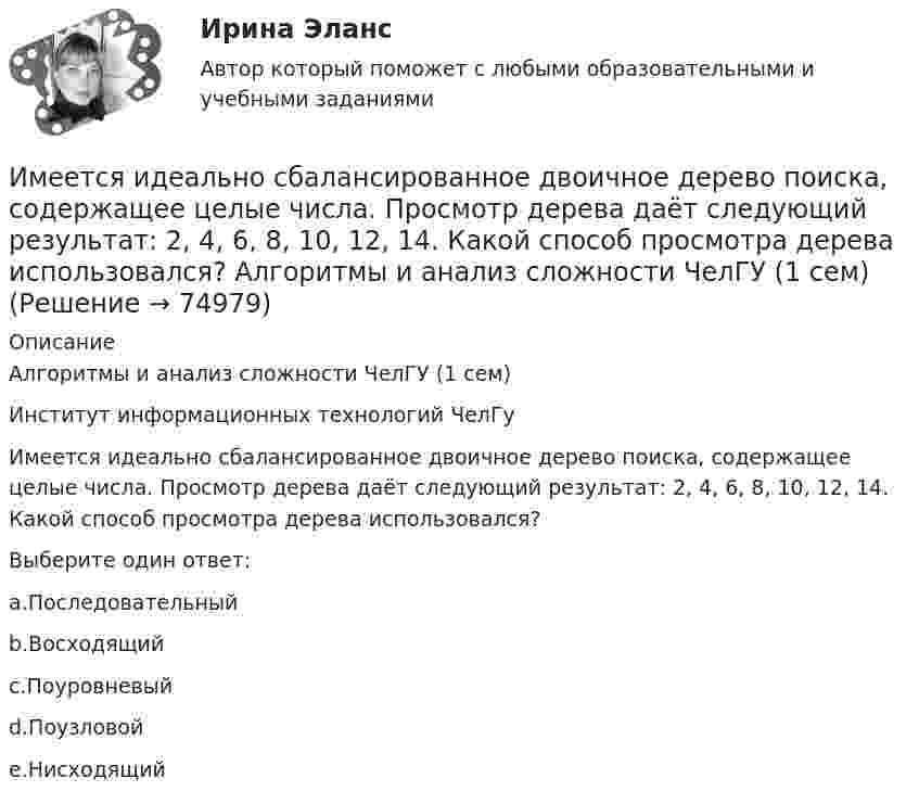     
            Описание
            Алгоритмы и анализ сложности ЧелГУ (1 сем)Институт информационных технологий ЧелГуИмеется идеально сбалансированное двоичное дерево поиска, содержащее целые числа. Просмотр дерева даёт следующий результат: 2, 4, 6, 8, 10, 12, 14. Какой способ просмотра дерева использовался?Выберите один ответ:a.Последовательныйb.Восходящийc.Поуровневыйd.Поузловойe.Нисходящий   
            
            
            Имеется двоичное дерево (не являющееся деревом поиска), содержащее целые числа. Восходящий просмотр дерева даёт следующий результат: 2, 4, 6, 8, 10, 12, 14. Какой узел является корнем дерева? Алгоритмы и анализ сложности ЧелГУ (1 сем)Имеется идеально сбалансированное двоичное дерево поиска, содержащее целые числа. Просмотр дерева даёт следующий результат: 2, 4, 6, 8, 10, 12, 14. Какой способ просмотра дерева использовался? Алгоритмы и анализ сложности ЧелГУ (1 сем)Имеется инвестиционный проект, денежные потоки которого относятся к окончаниям летИмеется информация по денежным потокам проекта от операционной деятельности. Она представлена в следующей таблице:Имеется кольцо из тонкой проволоки радиуса r. Найти силу, с которой это кольцо притягивает материальную точку массой m, находящуюся на оси кольца на расстоянии l от его центра. Радиус кольца R, плотность материала ρ.Имеется моток медной проволоки площадью поперечного сечения 0,1 мм2. Масса всей проволоки 0,3 кг. Определить сопротивление проволоки.Имеется очень тонкое однородное кольцо массы M и радиуса R. На прямой, перпендикулярной к плоскости кольца и проходящей через его центр, находится на расстоянии x от центра частица массы m. Найти:  а) взаимную потенциальную энергию ...Ильин, находясь на должности председателя военно-врачебной комиссии г. Н. (РОСДИСТАНТ)Имеет ли право работник на отказ от выполнения работ в случае возникновения непосредственной опасности для его жизни и здоровья?Имеет место капитализация соответствующих повременных платежей, установленных на дату принятия арбитражным судом решения о признании должника банкротом и об открытии конкурсного производства и подлежащих выплате гражданам до достижения …Имеется 12 л углекислого газа под давлением 9·105 Па и температуре 288 К. Найдите массу газа.Имеется N = 24 одинаковых источников тока с ЭДС ε = 1 В и внутренним сопротивлением r = 0,2 Ом. Эти источники соединены так, что образуют батарею из n последовательных секций, каждая из которых состоит из N/n соединённых параллельно источников. Имеется бизнес-процесс производства товаров при ограниченных запасах ресурсов: Для производства четырех товаров используются пять видов ограниченных ресурсов. Известны расходы каждого ресурса на единицу каждого товара. Имеется две проволоки. Сопротивление первой в n раз больше, чем во второй. Проволоки соединены последовательно. В какой из них за одно и то же время при пропускании тока тепла выделится больше и во сколько раз?