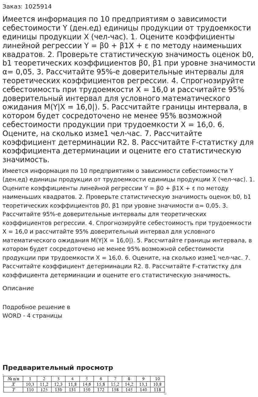 Имеется информация по 10 предприятиям о зависимости себестоимости Y (ден.ед) единицы продукции от трудоемкости единицы продукции Х (чел-час). 1. Оцените коэффициенты линейной регрессии Y = β0 + β1X + ε по методу наименьших квадратов. 2. Проверьте статистическую значимость оценок b0, b1 теоретических коэффициентов β0, β1 при уровне значимости α= 0,05. 3. Рассчитайте 95%-е доверительные интервалы для теоретических коэффициентов регрессии. 4. Спрогнозируйте себестоимость при трудоемкости Х = 16,0 и рассчитайте 95% доверительный интервал для условного математического ожидания М(Y|X = 16,0|). 5. Рассчитайте границы интервала, в котором будет сосредоточено не менее 95% возможной себестоимости продукции при трудоемкости Х = 16,0. 6. Оцените, на сколько изме1 чел-час. 7. Рассчитайте коэффициент детерминации R2. 8. Рассчитайте F-статистку для коэффициента детерминации и оцените его статистическую значимость. 