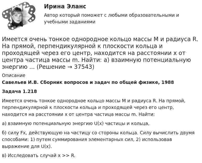      
          Описание
          Савельев И.В. Сборник вопросов и задач по общей физике, 1988Задача 1.218Имеется очень тонкое однородное кольцо массы M и радиуса R. На прямой, перпендикулярной к плоскости кольца и проходящей через его центр, находится на расстоянии x от центра частица массы m. Найти:а) взаимную потенциальную энергию U(x) частицы и кольца,б) силу Fx, действующую на частицу со стороны кольца. Силу вычислить двумя способами: 1) путем суммирования элементарных сил, 2) использовав выражение для U(x).в) Исследовать случай x >> R.  
            
            
            Имеется моток медной проволоки площадью поперечного сечения 0,1 мм2. Масса всей проволоки 0,3 кг. Определить сопротивление проволоки.Имеется очень тонкое однородное кольцо массы M и радиуса R. На прямой, перпендикулярной к плоскости кольца и проходящей через его центр, находится на расстоянии x от центра частица массы m. Найти:  а) взаимную потенциальную энергию ...Имеется плоский воздушный конденсатор, площадь каждой обкладки которого S. Определить работу, которую необходимо совершить, чтобы медленно увеличить расстояние между обкладками от x1 до x2, Имеется плоскопараллельная пластина с e = 2 толщиной d = 3 см, равномерно заряженная по объёму с объёмной плотностью r = 2·10-8 Кл/м3. Найти напряжённость электрического поля пластины внутри неё и вне, как функцию расстояния от центра пластины.Имеется предназначенный для измерения токов до I=10 А амперметр с сопротивлением RА=0,18 Ом, шкала которого разделена на 100 делений. Какое сопротивление R надо взять и как его включить, чтобы этим амперметром Имеется прибор сопротивлением 100 Ом, с ценой деления 1 мкА, шкала которого имеет 100 делений. Как из него сделать амперметр для измерения тока 1 А?Имеется ряд инвестиционных проектов, требующих равную величину стартовых капиталов – 250 тыс. руб. Предполагаемая доходность – 10%. Имеется бизнес-процесс производства товаров при ограниченных запасах ресурсов: Для производства четырех товаров используются пять видов ограниченных ресурсов. Известны расходы каждого ресурса на единицу каждого товара. Имеется две проволоки. Сопротивление первой в n раз больше, чем во второй. Проволоки соединены последовательно. В какой из них за одно и то же время при пропускании тока тепла выделится больше и во сколько раз?Имеется двоичное дерево (не являющееся деревом поиска), содержащее произвольные символы. Восходящий просмотр дерева даёт следующий результат: B, +, #, 3, f, k. Какой узел является корнем дерева? Алгоритмы и анализ сложности ЧелГУ (1 сем)Имеется двоичное дерево (не являющееся деревом поиска), содержащее целые числа. Восходящий просмотр дерева даёт следующий результат: 2, 4, 6, 8, 10, 12, 14. Какой узел является корнем дерева? Алгоритмы и анализ сложности ЧелГУ (1 сем)Имеется идеально сбалансированное двоичное дерево поиска, содержащее целые числа. Просмотр дерева даёт следующий результат: 2, 4, 6, 8, 10, 12, 14. Какой способ просмотра дерева использовался? Алгоритмы и анализ сложности ЧелГУ (1 сем)Имеется инвестиционный проект, денежные потоки которого относятся к окончаниям летИмеется информация по денежным потокам проекта от операционной деятельности. Она представлена в следующей таблице: