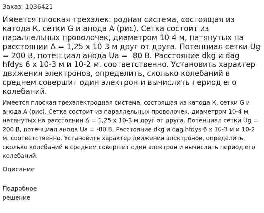 Имеется плоская трехэлектродная система, состоящая из катода К, сетки G и анода А (рис). Сетка состоит из параллельных проволочек, диаметром 10-4 м, натянутых на расстоянии Δ = 1,25 х 10-3 м друг от друга. Потенциал сетки Ug = 200 B, потенциал анода Ua = -80 B. Расстояние dkg и dag hfdys 6 x 10-3 м и 10-2 м. соответственно. Установить характер движения электронов, определить, сколько колебаний в среднем совершит один электрон и вычислить период его колебаний. 