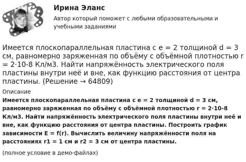     
            Описание
            Имеется плоскопараллельная пластина с e = 2 толщиной d = 3 см, равномерно заряженная по объёму с объёмной плотностью r = 2·10-8 Кл/м3. Найти напряжённость электрического поля пластины внутри неё и вне, как функцию расстояния от центра пластины. Построить график зависимости E = f(r). Вычислить величину напряжённости поля на расстояниях r1 = 1 см и r2 = 3 см от центра пластины. (полное условие в демо-файлах)   
            
            
            Имеется плоский воздушный конденсатор, площадь каждой обкладки которого S. Определить работу, которую необходимо совершить, чтобы медленно увеличить расстояние между обкладками от x1 до x2, Имеется плоскопараллельная пластина с e = 2 толщиной d = 3 см, равномерно заряженная по объёму с объёмной плотностью r = 2·10-8 Кл/м3. Найти напряжённость электрического поля пластины внутри неё и вне, как функцию расстояния от центра пластины.Имеется предназначенный для измерения токов до I=10 А амперметр с сопротивлением RА=0,18 Ом, шкала которого разделена на 100 делений. Какое сопротивление R надо взять и как его включить, чтобы этим амперметром Имеется прибор сопротивлением 100 Ом, с ценой деления 1 мкА, шкала которого имеет 100 делений. Как из него сделать амперметр для измерения тока 1 А?Имеется ряд инвестиционных проектов, требующих равную величину стартовых капиталов – 250 тыс. руб. Предполагаемая доходность – 10%. Имеется следующее утверждение: «Если всех наделить одинаковыми доходами, то это вызовет неодинаковые чувства удовлетворения». Верно ли это утверждение? Прокомментируйте его, опираясь на известные вам теории мотивации.Имеется судебное решение о взыскании с должника в пользу кредитора без учета штрафов и пени 160 тыс. руб. Кредитор-заявитель подал заявление в арбитражный суд о признании должника банкротом. В соответствии со ст. 42 Закона о банкротстве суд назначил судебное заседание по рассмотрению обоснованности требований.Имеется двоичное дерево (не являющееся деревом поиска), содержащее произвольные символы. Восходящий просмотр дерева даёт следующий результат: B, +, #, 3, f, k. Какой узел является корнем дерева? Алгоритмы и анализ сложности ЧелГУ (1 сем)Имеется двоичное дерево (не являющееся деревом поиска), содержащее целые числа. Восходящий просмотр дерева даёт следующий результат: 2, 4, 6, 8, 10, 12, 14. Какой узел является корнем дерева? Алгоритмы и анализ сложности ЧелГУ (1 сем)Имеется идеально сбалансированное двоичное дерево поиска, содержащее целые числа. Просмотр дерева даёт следующий результат: 2, 4, 6, 8, 10, 12, 14. Какой способ просмотра дерева использовался? Алгоритмы и анализ сложности ЧелГУ (1 сем)Имеется инвестиционный проект, денежные потоки которого относятся к окончаниям летИмеется информация по денежным потокам проекта от операционной деятельности. Она представлена в следующей таблице:Имеется кольцо из тонкой проволоки радиуса r. Найти силу, с которой это кольцо притягивает материальную точку массой m, находящуюся на оси кольца на расстоянии l от его центра. Радиус кольца R, плотность материала ρ.Имеется моток медной проволоки площадью поперечного сечения 0,1 мм2. Масса всей проволоки 0,3 кг. Определить сопротивление проволоки.