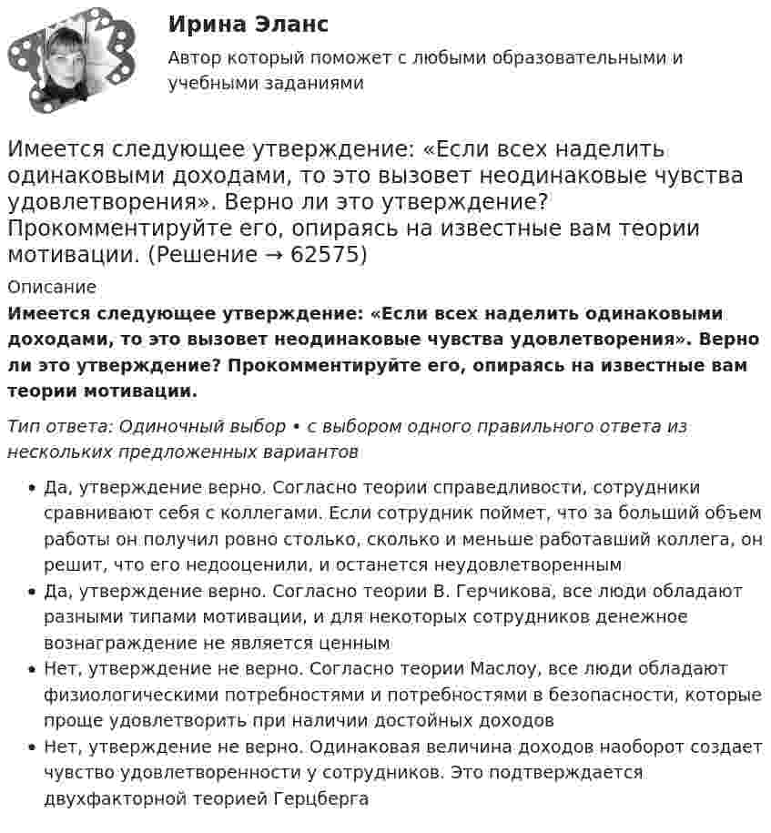      
            Описание
            Имеется следующее утверждение: «Если всех наделить одинаковыми доходами, то это вызовет неодинаковые чувства удовлетворения». Верно ли это утверждение? Прокомментируйте его, опираясь на известные вам теории мотивации.Тип ответа: Одиночный выбор • с выбором одного правильного ответа из нескольких предложенных вариантовДа, утверждение верно. Согласно теории справедливости, сотрудники сравнивают себя с коллегами. Если сотрудник поймет, что за больший объем работы он получил ровно столько, сколько и меньше работавший коллега, он решит, что его недооценили, и останется неудовлетвореннымДа, утверждение верно. Согласно теории В. Герчикова, все люди обладают разными типами мотивации, и для некоторых сотрудников денежное вознаграждение не является ценнымНет, утверждение не верно. Согласно теории Маслоу, все люди обладают физиологическими потребностями и потребностями в безопасности, которые проще удовлетворить при наличии достойных доходовНет, утверждение не верно. Одинаковая величина доходов наоборот создает чувство удовлетворенности у сотрудников. Это подтверждается двухфакторной теорией Герцберга   
            
            
            Имеется ряд инвестиционных проектов, требующих равную величину стартовых капиталов – 250 тыс. руб. Предполагаемая доходность – 10%. Имеется следующее утверждение: «Если всех наделить одинаковыми доходами, то это вызовет неодинаковые чувства удовлетворения». Верно ли это утверждение? Прокомментируйте его, опираясь на известные вам теории мотивации.Имеется судебное решение о взыскании с должника в пользу кредитора без учета штрафов и пени 160 тыс. руб. Кредитор-заявитель подал заявление в арбитражный суд о признании должника банкротом. В соответствии со ст. 42 Закона о банкротстве суд назначил судебное заседание по рассмотрению обоснованности требований.Имеется судебное решение о взыскании с должника в пользу кредитора без учета штрафов и пени 160 тыс. руб. Кредитор-заявитель подал заявление в арбитражный суд о признании должника банкротом. В соответствии со ст. 42 Закона о банкротстве суд назначил судебное заседание по рассмотрению обоснованности требований.. 2Имена переменным в языке Delphi даются по определенным правилам, согласно которым …Именно Джону Мейнарду Кейнсу удалось доказать, что инвестиции, а не  сбережения, способствуют росту производства, который, в свою очередь,  вызывает рост доходов и новых сбережений, подобное явление Кейнс назвал  эффектом ...Имеют ли Постановления Конституционного суда обратную силу. Имеется информация по денежным потокам проекта от операционной деятельности. Она представлена в следующей таблице:Имеется кольцо из тонкой проволоки радиуса r. Найти силу, с которой это кольцо притягивает материальную точку массой m, находящуюся на оси кольца на расстоянии l от его центра. Радиус кольца R, плотность материала ρ.Имеется моток медной проволоки площадью поперечного сечения 0,1 мм2. Масса всей проволоки 0,3 кг. Определить сопротивление проволоки.Имеется очень тонкое однородное кольцо массы M и радиуса R. На прямой, перпендикулярной к плоскости кольца и проходящей через его центр, находится на расстоянии x от центра частица массы m. Найти:  а) взаимную потенциальную энергию ...Имеется плоский воздушный конденсатор, площадь каждой обкладки которого S. Определить работу, которую необходимо совершить, чтобы медленно увеличить расстояние между обкладками от x1 до x2, Имеется плоскопараллельная пластина с e = 2 толщиной d = 3 см, равномерно заряженная по объёму с объёмной плотностью r = 2·10-8 Кл/м3. Найти напряжённость электрического поля пластины внутри неё и вне, как функцию расстояния от центра пластины.Имеется предназначенный для измерения токов до I=10 А амперметр с сопротивлением RА=0,18 Ом, шкала которого разделена на 100 делений. Какое сопротивление R надо взять и как его включить, чтобы этим амперметром 