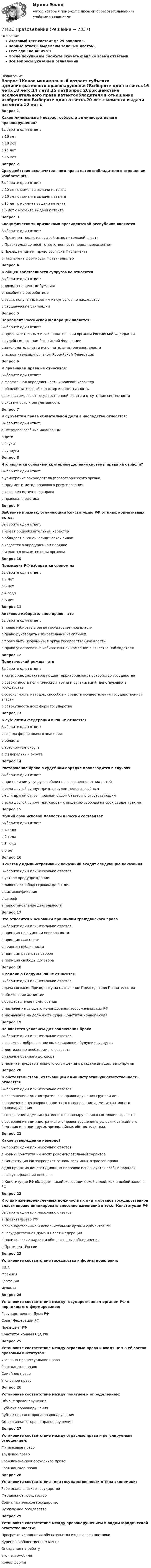     
          Описание
          Итоговый тест состоит из 29 вопросов.Верные ответы выделены зеленым цветом.Тест сдан на 46 из 50После покупки вы сможете скачать файл со всеми ответами.﻿Все вопросы указаны в оглавлении 
          Оглавление
          Вопрос 1Каков минимальный возраст субъекта административного правонарушения?Выберите один ответ:a.16 летb.18 летc.14 летd.15 летВопрос 2Срок действия исключительного права патентообладателя в отношении изобретения:Выберите один ответ:a.20 лет с момента выдачи патентаb.10 лет с момента выдачи патентаc.15 лет с момента выдачи патентаd.5 лет с момента выдачи патентаВопрос 3Специфическими признаками президентской республики являютсяВыберите один ответ:a.Президент является главой исполнительной властиb.Правительство несёт ответственность перед парламентомc.Президент имеет право роспуска Парламентаd.Парламент формирует ПравительствоВопрос 4К общей собственности супругов не относятсяВыберите один ответ:a.доходы по ценным бумагамb.пособия по безработицеc.вещи, полученные одним из супругов по наследствуd.студенческие стипендииВопрос 5Парламент Российской Федерации является:Выберите один ответ:a.представительным и законодательным органом Российской Федерацииb.судебным органом Российской Федерацииc.законодательным и исполнительным органом властиd.исполнительным органом Российской ФедерацииВопрос 6К признакам права не относится:Выберите один ответ:a.формальная определенность и волевой характерb.общеобязательный характер и нормативностьc.независимость от государственной власти и отсутствие системностиd.системность и регулятивностьВопрос 7К субъектам права обязательной доли в наследстве относятся:Выберите один ответ:a.нетрудоспособные иждивенцыb.детиc.внукиd.супругиВопрос 8Что является основным критерием деления системы права на отрасли?Выберите один ответ:a.усмотрение законодателя (правотворческого органа)b.предмет и метод правового регулированияc.характер источников праваd.правовая практикаВопрос 9Выберите признак, отличающий Конституцию РФ от иных нормативных актов:Выберите один ответ:a.имеет общеобязательный характерb.обладает высшей юридической силойc.издается в определенном порядкеd.издается компетентным органомВопрос 10Президент РФ избирается сроком на Выберите один ответ:a.7 летb.5 летc.4 годаd.6 летВопрос 11Активное избирательное право – этоВыберите один ответ:a.право избирать в орган государственной властиb.право руководить избирательной кампаниейc.право быть избранным в орган государственной властиd.право участвовать в избирательной кампании в качестве наблюдателяВопрос 12Политический режим – этоВыберите один ответ:a.категория, характеризующая территориальное устройство государстваb.совокупность политических партий и организаций, действующих в государствеc.совокупность методов, способов и средств осуществления государственной властиd.совокупность всех форм государстваВопрос 13К субъектам федерации в РФ не относятся Выберите один ответ:a.города федерального значенияb.областиc.автономные округаd.федеральный округаВопрос 14Расторжение брака в судебном порядке производится в случаях:Выберите один ответ:a.при наличии у супругов общих несовершеннолетних детейb.если другой супруг признан судом недееспособнымc.если другой супруг признан судом безвестно отсутствующимd.если другой супруг приговорен к лишению свободы на срок свыше трех летВопрос 15Общий срок исковой давности в России составляетВыберите один ответ:a.4 годаb.2 годаc.3 годаd.5 летВопрос 16В систему административных наказаний входят следующие наказанияВыберите один или несколько ответов:a.устное предупреждениеb.лишение свободы сроком до 2-х летc.дисквалификацияd.штрафe.приостановление деятельностиВопрос 17Что относится к основным принципам гражданского праваВыберите один или несколько ответов:a.принцип презумпции невиновностиb.принцип гласностиc.принцип публичностиd.принцип равенства сторонe.принцип свободы договораВопрос 18K ведению Госдумы РФ не относитсяВыберите один или несколько ответов:a.дача согласия Президенту на назначение Председателя Правительстваb.объявление амнистииc.осуществление помилованияd.назначение высшего командования вооруженных сил РФe.назначение на должность судей Конституционного судаВопрос 19Не является условием для заключения бракаВыберите один или несколько ответов:a.взаимное добровольное волеизъявление будущих супруговb.достижение необходимого возрастаc.наличие брачного договораd.наличие предварительного соглашения о разделе имущества супруговВопрос 20К обстоятельствам, отягчающим административную ответственность, относятсяВыберите один или несколько ответов:a.совершение административного правонарушения группой лицb.вовлечение несовершеннолетнего в совершение административного правонарушенияc.совершение административного правонарушения в состоянии аффектаd.совершение административного правонарушения в условиях стихийного бедствия или при других чрезвычайных обстоятельствахВопрос 21Какое утверждение неверно?Выберите один или несколько ответов:a.нормы Конституции носят рекомендательный характерb.Конституция РФ закрепляет основы всех иных отраслей праваc.для принятия конституционных поправок используется особый порядокd.все утверждения неверныe.Конституция РФ обладает такой же юридической силой, как и любой закон в РФВопрос 22Кто из нижеперечисленных должностных лиц и органов государственной власти вправе инициировать внесение изменений в текст Конституции РФВыберите один или несколько ответов:a.Правительство РФb.законодательные и исполнительные органы субъектов РФc.Государственная Дума и Совет Федерацииd.политические партии и общественные объединенияe.Президент РоссииВопрос 23Установите соответствие государства и формы правления:  США   Франция   Германия   Испания Вопрос 24Установите соответствие между государственным органом РФ и порядком его формирования:  Государственная Дума РФ   Совет Федерации РФ   Президент РФ   Конституционный Суд РФ Вопрос 25Установите соответствие между отраслью права и входящим в её состав правовым институтом:  Уголовно-процессуальное право   Гражданское право   Семейное право   Уголовное право Вопрос 26Установите соответствие между понятием и определением:  Объект правонарушения   Субъект правонарушения   Субъективная сторона правонарушения   Объективная сторона правонарушения Вопрос 27Установите соответствие между отраслью права и регулируемым отношением:  Финансовое право   Трудовое право   Гражданско-процессуальное право   Гражданское право Вопрос 28Установите соответствие типа государственности и типа экономики:  Рабовладельческое государство   Феодальное государство   Социалистическое государство   Буржуазное государство Вопрос 29Установите соответствие между правонарушением и видом юридической ответственности:  Просрочка исполнения обязательства из договора поставки   Курение в общественном месте   Опоздание на работу   Угон автомобиля  Конец формы 
            
            
            имэс правоведениеИМЭС Правоведение ИМЭС. Статистика внешнеэкономической деятельности (зачёт с оценкой)ИМЭС. Статистика внешнеэкономической деятельности (зачёт с оценкой)ИМЭС. Статистика внешнеэкономической деятельности (зачёт с оценкой)имэс управление карьеройимэс философияИМЭС Введение в профессиональную деятельность (Бизнес-информатика) имэс высшая математикаимэс высшая математикаимэс высшая математикаимэс конфликтологияимэс менеджментимэс менеджмент