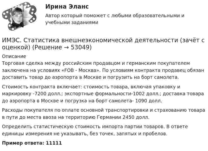      
            Описание
            Торговая сделка между российским продавцом и германским покупателем заключена на условиях «FOB - Москва». По условиям контракта продавец обязан доставить товар до аэропорта в Москве и погрузить на борт самолета.Стоимость контракта включает: стоимость товара, включая упаковку и маркировку -7200 долл.; экспортные формальности-1002 долл.; доставка товара до аэропорта в Москве и погрузка на борт самолета- 1090 долл.Расходы покупателя по оплате основной транспортировки и страхованию товара в пути до места ввоза на территорию Германии 2450 долл.Определить статистическую стоимость импорта партии товаров. В ответе единицы измерения не указывать, без точек, запятых и пробелов.Пример ответа: 11111  
            
            
            ИМЭС Правоведение ИМЭС. Статистика внешнеэкономической деятельности (зачёт с оценкой)ИМЭС. Статистика внешнеэкономической деятельности (зачёт с оценкой)ИМЭС. Статистика внешнеэкономической деятельности (зачёт с оценкой)имэс управление карьеройимэс философияИМЭС Финансы имэс высшая математикаимэс высшая математикаимэс высшая математикаимэс конфликтологияимэс менеджментимэс менеджментИМЭС Налоги и налогообложение