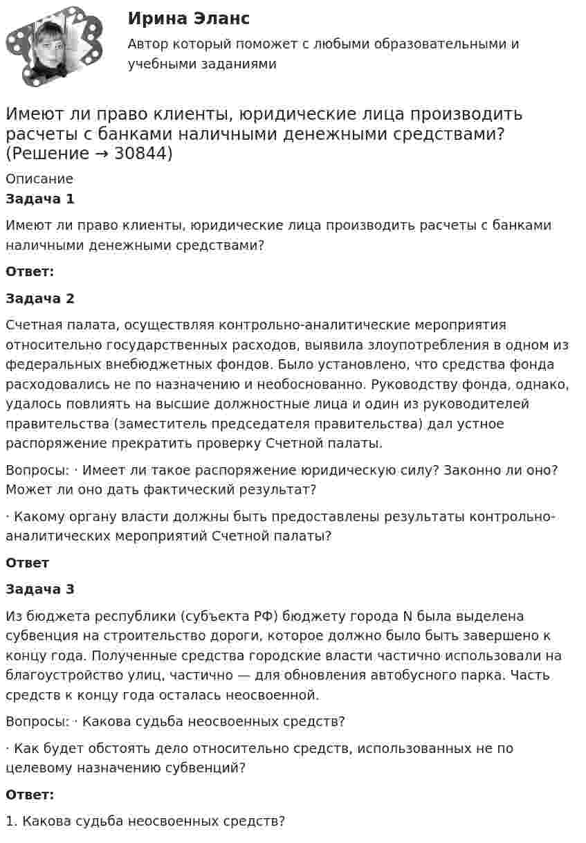      
          Описание
           Задача 1 	Имеют ли право клиенты, юридические лица производить расчеты с банками наличными денежными средствами?  Ответ: Задача 2 	Счетная палата, осуществляя контрольно-аналитические мероприятия относительно государственных расходов, выявила злоупотребления в одном из федеральных внебюджетных фондов. Было установлено, что средства фонда расходовались не по назначению и необоснованно. Руководству фонда, однако, удалось повлиять на высшие должностные лица и один из руководителей правительства (заместитель председателя правительства) дал устное распоряжение прекратить проверку Счетной палаты. 	Вопросы: · Имеет ли такое распоряжение юридическую силу? Законно ли оно? Может ли оно дать фактический результат? 	· Какому органу власти должны быть предоставлены результаты контрольно-аналитических мероприятий Счетной палаты?  Ответ Задача 3 	Из бюджета республики (субъекта РФ) бюджету города N была выделена субвенция на строительство дороги, которое должно было быть завершено к концу года. Полученные средства городские власти частично использовали на благоустройство улиц, частично — для обновления автобусного парка. Часть средств к концу года осталась неосвоенной. 	Вопросы: · Какова судьба неосвоенных средств? 	· Как будет обстоять дело относительно средств, использованных не по целевому назначению субвенций? Ответ:	1. Какова судьба неосвоенных средств?  
            
            
            Имеют ли Постановления Конституционного суда обратную силу. Имеют ли право клиенты, юридические лица производить расчеты с банками наличными денежными средствами? Имеют силу слова - Вы когда-нибудь задумывались, как произнесенные слова и даже просто мысли влияют на настроение и настрой человекаИмеются 3 неподвижных точечных заряда q1 = -2 нКл, q2 = -1 нКл и q3 = 8 нКл. Найти поток вектора напряжённости электрического поля ФE (в В·м) через замкнутую поверхность S2.Имеются данные по одному из рисковых видов страхования:   средняя страховая сумма по одному договору S = 43 000 р.; среднее возмещение по одному договору SB = 32 400 р.;Имеются данные по продаже алкогольной продукции (водка и ликеро-водочные изделия) на душу населения X и по среднедушевым денежным доходам населения Y (см. таблицу ниже). Определите коэффициент корреляции Rxy между указанными ниже показателями. Имеются данные по продаже водки и ликеро-водочных изделий на душу населения с 2001 по 2016 г. в городе Москве (см. таблицу ниже). Посредством метода экспоненциального сглаживания (при U0=y1) определите вероятные количественные изменения данного Имеется предназначенный для измерения токов до I=10 А амперметр с сопротивлением RА=0,18 Ом, шкала которого разделена на 100 делений. Какое сопротивление R надо взять и как его включить, чтобы этим амперметром Имеется прибор сопротивлением 100 Ом, с ценой деления 1 мкА, шкала которого имеет 100 делений. Как из него сделать амперметр для измерения тока 1 А?Имеется ряд инвестиционных проектов, требующих равную величину стартовых капиталов – 250 тыс. руб. Предполагаемая доходность – 10%. Имеется следующее утверждение: «Если всех наделить одинаковыми доходами, то это вызовет неодинаковые чувства удовлетворения». Верно ли это утверждение? Прокомментируйте его, опираясь на известные вам теории мотивации.Имеется судебное решение о взыскании с должника в пользу кредитора без учета штрафов и пени 160 тыс. руб. Кредитор-заявитель подал заявление в арбитражный суд о признании должника банкротом. В соответствии со ст. 42 Закона о банкротстве суд назначил судебное заседание по рассмотрению обоснованности требований.Имеется судебное решение о взыскании с должника в пользу кредитора без учета штрафов и пени 160 тыс. руб. Кредитор-заявитель подал заявление в арбитражный суд о признании должника банкротом. В соответствии со ст. 42 Закона о банкротстве суд назначил судебное заседание по рассмотрению обоснованности требований.. 2Имена переменным в языке Delphi даются по определенным правилам, согласно которым …