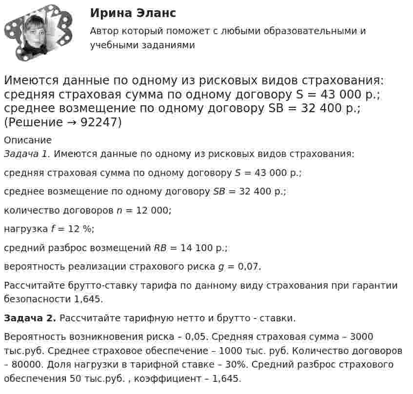      
            Описание
             Задача 1. Имеются данные по одному из рисковых видов страхования: 	средняя страховая сумма по одному договору S = 43 000 р.;	среднее возмещение по одному договору SB = 32 400 р.;     количество договоров n = 12 000;	нагрузка f = 12 %;	средний разброс возмещений RB = 14 100 р.;	вероятность реализации страхового риска g = 0,07.	Рассчитайте брутто-ставку тарифа по данному виду страхования при гарантии безопасности 1,645. Задача 2. Рассчитайте тарифную нетто и брутто - ставки.	Вероятность возникновения риска – 0,05. Средняя страховая сумма – 3000 тыс.руб. Среднее страховое обеспечение – 1000 тыс. руб. Количество договоров – 80000. Доля нагрузки в тарифной ставке – 30%. Средний разброс страхового обеспечения 50 тыс.руб. , коэффициент – 1,645.   
            
            
            Имеются 3 неподвижных точечных заряда q1 = -2 нКл, q2 = -1 нКл и q3 = 8 нКл. Найти поток вектора напряжённости электрического поля ФE (в В·м) через замкнутую поверхность S2.Имеются данные по одному из рисковых видов страхования:   средняя страховая сумма по одному договору S = 43 000 р.; среднее возмещение по одному договору SB = 32 400 р.;Имеются данные по продаже алкогольной продукции (водка и ликеро-водочные изделия) на душу населения X и по среднедушевым денежным доходам населения Y (см. таблицу ниже). Определите коэффициент корреляции Rxy между указанными ниже показателями. Имеются данные по продаже водки и ликеро-водочных изделий на душу населения с 2001 по 2016 г. в городе Москве (см. таблицу ниже). Посредством метода экспоненциального сглаживания (при U0=y1) определите вероятные количественные изменения данного Имеются два альтернативных варианта вложений 100 тыс. р. на 5 лет. По первому варианту средства вносятся на депозитный счет банка с ежеквартальным начислением сложных процентов по стИмеются два разноименных точечных заряда, причем величина положительного в 2,25 раза больше величины отрицательного. Во сколько раз расстояние r между зарядами меньше, чем и расстояние от отрицательного заряда до той точки, где напряженностьИмеются два электрических нагревателя мощностью 400 Вт каждый. Сколько времени потребуется для нагревания 1 л воды на 80 °C, если нагреватели будут включены последовательно? Параллельно? Потерями энергии пренебречь.Имеется следующее утверждение: «Если всех наделить одинаковыми доходами, то это вызовет неодинаковые чувства удовлетворения». Верно ли это утверждение? Прокомментируйте его, опираясь на известные вам теории мотивации.Имеется судебное решение о взыскании с должника в пользу кредитора без учета штрафов и пени 160 тыс. руб. Кредитор-заявитель подал заявление в арбитражный суд о признании должника банкротом. В соответствии со ст. 42 Закона о банкротстве суд назначил судебное заседание по рассмотрению обоснованности требований.Имеется судебное решение о взыскании с должника в пользу кредитора без учета штрафов и пени 160 тыс. руб. Кредитор-заявитель подал заявление в арбитражный суд о признании должника банкротом. В соответствии со ст. 42 Закона о банкротстве суд назначил судебное заседание по рассмотрению обоснованности требований.. 2Имена переменным в языке Delphi даются по определенным правилам, согласно которым …Именно Джону Мейнарду Кейнсу удалось доказать, что инвестиции, а не  сбережения, способствуют росту производства, который, в свою очередь,  вызывает рост доходов и новых сбережений, подобное явление Кейнс назвал  эффектом ...Имеют ли Постановления Конституционного суда обратную силу. Имеют ли право клиенты, юридические лица производить расчеты с банками наличными денежными средствами? 