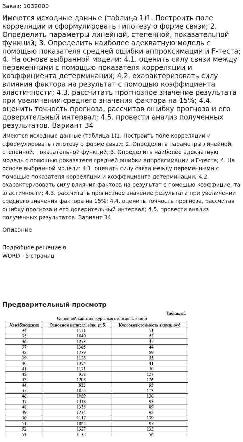 Имеются исходные данные (таблица 1)1.	Построить поле корреляции и сформулировать гипотезу о форме связи; 2.	Определить параметры линейной, степенной, показательной функций; 3.	Определить наиболее адекватную модель с помощью показателя средней ошибки аппроксимации и F-теста; 4.	На основе выбранной модели: 4.1. оценить силу связи между переменными с помощью показателя корреляции и коэффициента детерминации; 4.2. охарактеризовать силу влияния фактора на результат с помощью коэффициента эластичности; 4.3. рассчитать прогнозное значение результата при увеличении среднего значения фактора на 15%; 4.4. оценить точность прогноза, рассчитав ошибку прогноза и его доверительный интервал; 4.5. провести анализ полученных результатов.  Вариант 34  