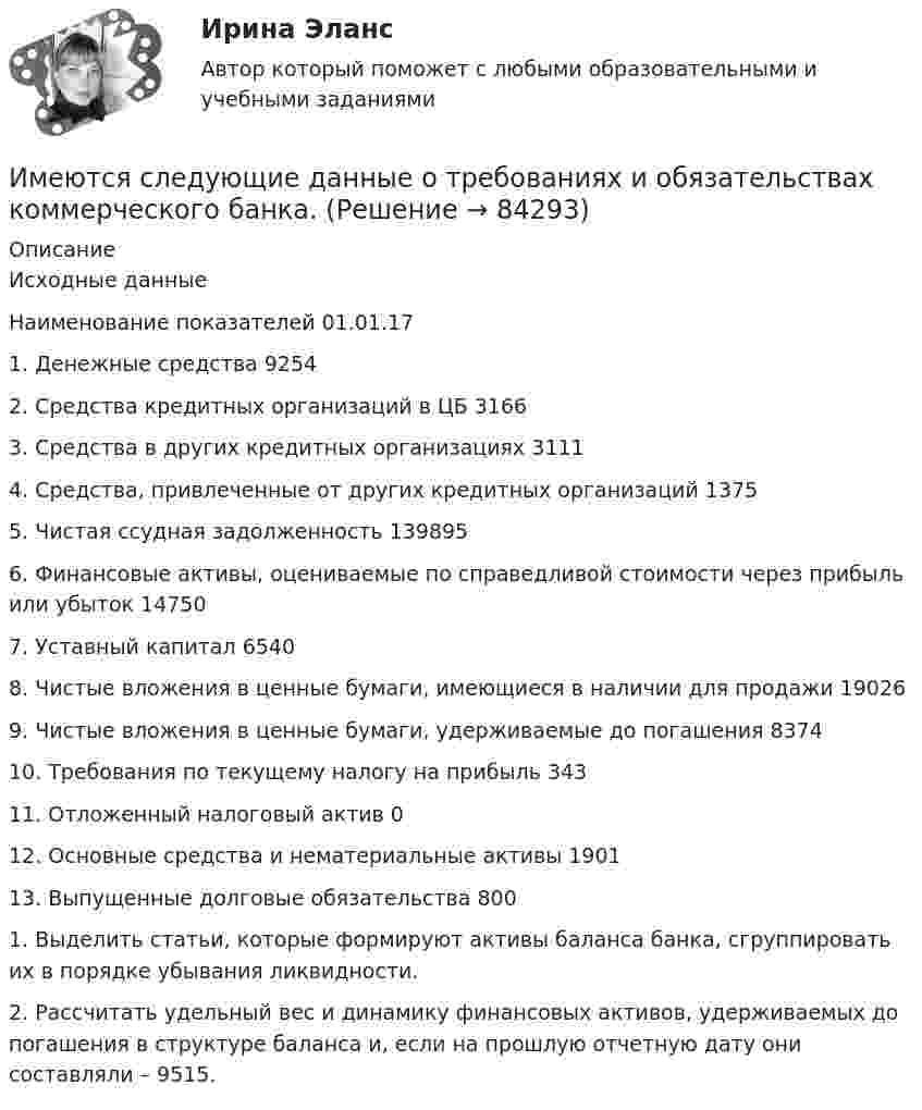     
            Описание
            		Исходные данные	Наименование показателей 01.01.17	1. Денежные средства 9254	2. Средства кредитных организаций в ЦБ 3166	3. Средства в других кредитных организациях 3111	4. Средства, привлеченные от других кредитных организаций 1375	5. Чистая ссудная задолженность 139895	6. Финансовые активы, оцениваемые по справедливой стоимости через прибыль или убыток 14750	7. Уставный капитал 6540	8. Чистые вложения в ценные бумаги, имеющиеся в наличии для продажи 19026	9. Чистые вложения в ценные бумаги, удерживаемые до погашения 8374	10. Требования по текущему налогу на прибыль 343	11. Отложенный налоговый актив 0	12. Основные средства и нематериальные активы 1901	13. Выпущенные долговые обязательства 800	1. Выделить статьи, которые формируют активы баланса банка, сгруппировать их в порядке убывания ликвидности.	2. Рассчитать удельный вес и динамику финансовых активов, удерживаемых до погашения в структуре баланса и, если на прошлую отчетную дату они составляли – 9515.   
            
            
            Имеются следующие данные о среднегодовой зарплате на предприятиях Октябрьского района г. УфыИмеются следующие данные о требованиях и обязательствах коммерческого банка.Имеются следующие данные по одной из областей: 1) На начало года численность трудоспособного населения составила 800,0 тыс.чел., а численность нерабочего возраста (пенсионного возраста и подростков до 16 лет) - 30,0 тыс.челИмеются следующие данные: среднесписочная численность работников – 1500 чел., Имеются три акции А, В, С, для которых вычислена ожидаемая доходность   Е(га)=0,11; Е(гb)=0,12; Е(гс)=0,14 и стандартные отклонения норм отдачи   σа=0,02; σв=0,03; σс=0,04.Имидж гостиницы Итоговый  тестИмидж гостиницы - практическое задание к теме 7. (СибУПК)Имеются данные по одному из рисковых видов страхования:   средняя страховая сумма по одному договору S = 43 000 р.; среднее возмещение по одному договору SB = 32 400 р.;Имеются данные по продаже алкогольной продукции (водка и ликеро-водочные изделия) на душу населения X и по среднедушевым денежным доходам населения Y (см. таблицу ниже). Определите коэффициент корреляции Rxy между указанными ниже показателями. Имеются данные по продаже водки и ликеро-водочных изделий на душу населения с 2001 по 2016 г. в городе Москве (см. таблицу ниже). Посредством метода экспоненциального сглаживания (при U0=y1) определите вероятные количественные изменения данного Имеются два альтернативных варианта вложений 100 тыс. р. на 5 лет. По первому варианту средства вносятся на депозитный счет банка с ежеквартальным начислением сложных процентов по стИмеются два разноименных точечных заряда, причем величина положительного в 2,25 раза больше величины отрицательного. Во сколько раз расстояние r между зарядами меньше, чем и расстояние от отрицательного заряда до той точки, где напряженностьИмеются два электрических нагревателя мощностью 400 Вт каждый. Сколько времени потребуется для нагревания 1 л воды на 80 °C, если нагреватели будут включены последовательно? Параллельно? Потерями энергии пренебречь.Имеются описания: type season = (winter, spring, summer, autumn); var x, y: season; t: (warmth, hot);  Какие операции ввода-вывода НЕДОПУСТИМЫ?  	read(x, y);	 	write('winter');	 	writeln('летом ', t);