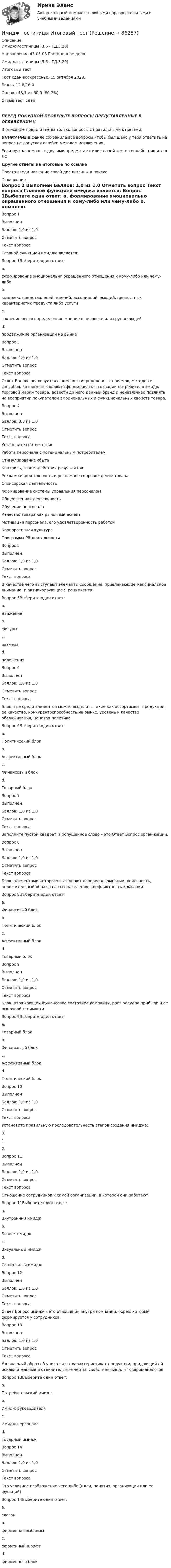      
            Описание
            Имидж гостиницы (3.6 - ГД.3.20)	
	Направление 43.03.03 Гостиничное дело
	Имидж гостиницы (3.6 - ГД.3.20)
	Итоговый тест
Тест сдан	воскресенье, 15 октября 2023, 
Баллы	12,8/16,0
Оценка	48,1 из 60,0 (80,2%)
Отзыв	тест сдан
ПЕРЕД ПОКУПКОЙ ПРОВЕРЬТЕ ВОПРОСЫ ПРЕДСТАВЛЕННЫЕ В ОГЛАВЛЕНИИ‼️В описание представлены только вопросы с правильными ответами.ВНИМАНИЕ в файле сохранила все вопросы,чтобы был шанс у тебя ответить на вопрос,не допуская ошибки методом исключения.Если нужна помощь с другими предметами или сдачей тестов онлайн, пишите в ЛС Другие ответы на итоговые по ссылке Просто введи название своей дисциплины в поиске 
            Оглавление
            
Вопрос 1
Выполнен
Баллов: 1,0 из 1,0
Отметить вопрос
Текст вопроса
Главной функцией имиджа является:
Вопрос 1Выберите один ответ:
a.
формирование эмоционально окрашенного отношения к кому-либо или чему-либо
b.
комплекс представлений, мнений, ассоциаций, эмоций, ценностных характеристик продукта либо услуги
c.
закрепившееся определённое мнение о человеке или группе людей
d.
продвижение организации на рынке

Вопрос 3
Выполнен
Баллов: 1,0 из 1,0
Отметить вопрос
Текст вопроса
Ответ Вопрос  реализуется с помощью определенных приемов, методов и способов, которые позволяют сформировать в сознании потребителя имидж торговой марки товара, довести до него данный брэнд и ненавязчиво повлиять на восприятии покупателем эмоциональных и функциональных свойств товара.
Вопрос 4
Выполнен
Баллов: 0,8 из 1,0
Отметить вопрос
Текст вопроса
Установите соответствие
Работа персонала с потенциальным потребителем
Стимулирование сбыта
Контроль, взаимодействия результатов
Рекламная деятельность и рекламное сопровождение товара
Спонсорская деятельность
Формирование системы управления персоналом
Общественная деятельность
Обучение персонала
Качество товара как рыночный аспект
Мотивация персонала, его удовлетворенность работой
Корпоративная культура
Программа PR-деятельности
Вопрос 5
Выполнен
Баллов: 1,0 из 1,0
Отметить вопрос
Текст вопроса
В качестве чего выступают элементы сообщения, привлекающие максимальное внимание, и активизирующие Я реципиента:
Вопрос 5Выберите один ответ:
a.
движения
b.
фигуры
c.
размера
d.
положения
Вопрос 6
Выполнен
Баллов: 1,0 из 1,0
Отметить вопрос
Текст вопроса
Блок, где среди элементов можно выделить такие как ассортимент продукции, ее качество, конкурентоспособность на рынке, уровень и качество обслуживания, ценовая политика
Вопрос 6Выберите один ответ:
a.
Политический блок
b.
Аффективный блок
c.
Финансовый блок
d.
Товарный блок
Вопрос 7
Выполнен
Баллов: 1,0 из 1,0
Отметить вопрос
Текст вопроса
Заполните пустой квадрат. Пропущенное слово – это Ответ Вопрос  организации.

Вопрос 8
Выполнен
Баллов: 1,0 из 1,0
Отметить вопрос
Текст вопроса
Блок, элементами которого выступают доверие к компании, лояльность, положительный образ в глазах населения, конфликтность компании
Вопрос 8Выберите один ответ:
a.
Финансовый блок
b.
Политический блок
c.
Аффективный блок
d.
Товарный блок
Вопрос 9
Выполнен
Баллов: 1,0 из 1,0
Отметить вопрос
Текст вопроса
Блок, отражающий финансовое состояние компании, рост размера прибыли и ее рыночной стоимости
Вопрос 9Выберите один ответ:
a.
Товарный блок
b.
Финансовый блок
c.
Аффективный блок
d.
Политический блок
Вопрос 10
Выполнен
Баллов: 1,0 из 1,0
Отметить вопрос
Текст вопроса
Установите правильную последовательность этапов создания имиджа:
3.
1.
2.
Вопрос 11
Выполнен
Баллов: 1,0 из 1,0
Отметить вопрос
Текст вопроса
Отношение сотрудников к самой организации, в которой они работают
Вопрос 11Выберите один ответ:
a.
Внутренний имидж
b.
Бизнес-имидж
c.
Визуальный имидж
d.
Социальный имидж
Вопрос 12
Выполнен
Баллов: 1,0 из 1,0
Отметить вопрос
Текст вопроса
Ответ Вопрос  имидж – это отношения внутри компании, образ, который формируется у сотрудников.
Вопрос 13
Выполнен
Баллов: 1,0 из 1,0
Отметить вопрос
Текст вопроса
Узнаваемый образ об уникальных характеристиках продукции, придающий ей исключительные и отличительные черты, свойственные для товаров-аналогов
Вопрос 13Выберите один ответ:
a.
Потребительский имидж
b.
Имидж руководителя
c.
Имидж персонала
d.
Товарный имидж
Вопрос 14
Выполнен
Баллов: 1,0 из 1,0
Отметить вопрос
Текст вопроса
Это условное изображение чего-либо (идеи, понятия, организации или ее функций)
Вопрос 14Выберите один ответ:
a.
слоган
b.
фирменная эмблемы
c.
фирменный шрифт
d.
фирменного блок

  
            
            
            Имеются три акции А, В, С, для которых вычислена ожидаемая доходность   Е(га)=0,11; Е(гb)=0,12; Е(гс)=0,14 и стандартные отклонения норм отдачи   σа=0,02; σв=0,03; σс=0,04.Имидж гостиницы Итоговый  тестИмидж гостиницы - практическое задание к теме 7. (СибУПК)ИМИДЖ И РЕПУТАЦИЯ РЕГИОНАЛЬНОГО ОБРАЗОВАНИЯ Имидж менеджера -условие авторитета и успехаИмитационное моделирование инфокоммуникационных сетей и систем СПбГУТИмитационное моделирование экономических процессов (Ответы на тест СИНЕРГИЯ / МТИ / МОИ)Имеются два разноименных точечных заряда, причем величина положительного в 2,25 раза больше величины отрицательного. Во сколько раз расстояние r между зарядами меньше, чем и расстояние от отрицательного заряда до той точки, где напряженностьИмеются два электрических нагревателя мощностью 400 Вт каждый. Сколько времени потребуется для нагревания 1 л воды на 80 °C, если нагреватели будут включены последовательно? Параллельно? Потерями энергии пренебречь.Имеются описания: type season = (winter, spring, summer, autumn); var x, y: season; t: (warmth, hot);  Какие операции ввода-вывода НЕДОПУСТИМЫ?  	read(x, y);	 	write('winter');	 	writeln('летом ', t);Имеются следующие данные о продаже товаров длительного пользования населению одного из районов:Имеются следующие данные о среднегодовой зарплате на предприятиях Октябрьского района г. УфыИмеются следующие данные о требованиях и обязательствах коммерческого банка.Имеются следующие данные по одной из областей: 1) На начало года численность трудоспособного населения составила 800,0 тыс.чел., а численность нерабочего возраста (пенсионного возраста и подростков до 16 лет) - 30,0 тыс.чел