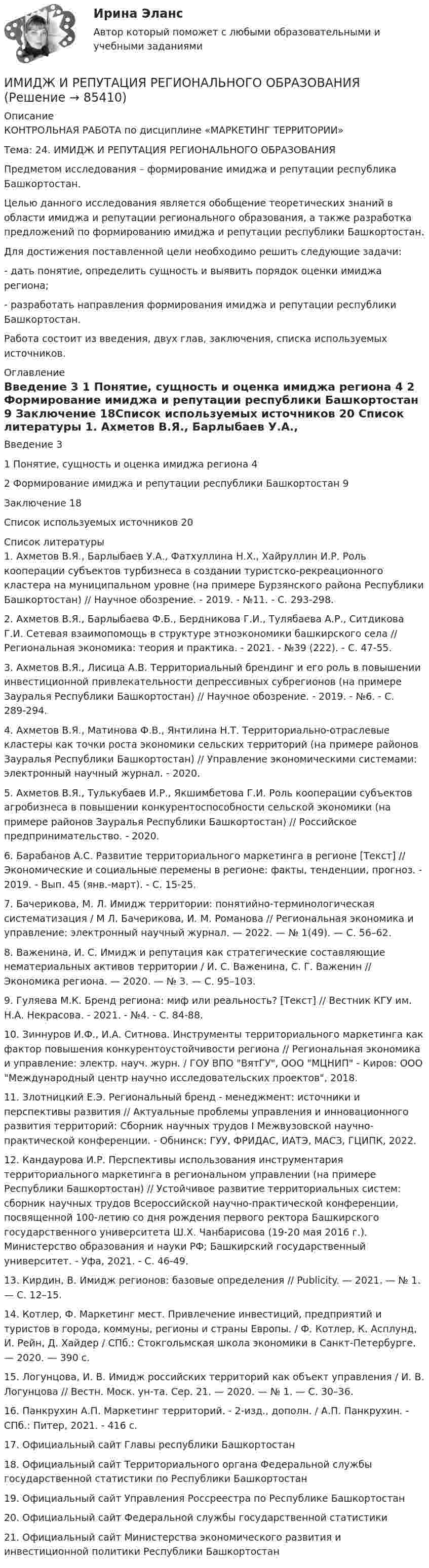    
            Описание
            КОНТРОЛЬНАЯ РАБОТА по дисциплине «МАРКЕТИНГ ТЕРРИТОРИИ»Тема:	24. ИМИДЖ И РЕПУТАЦИЯ РЕГИОНАЛЬНОГО ОБРАЗОВАНИЯ Предметом исследования – формирование имиджа и репутации республика Башкортостан.Целью данного исследования является обобщение теоретических знаний в области имиджа и репутации регионального образования, а также разработка предложений по формированию имиджа и репутации республики Башкортостан.Для достижения поставленной цели необходимо решить следующие задачи:- дать понятие, определить сущность и выявить порядок оценки имиджа региона;- разработать направления формирования имиджа и репутации республики Башкортостан.Работа состоит из введения, двух глав, заключения, списка используемых источников.  
            Оглавление
                Введение 3   1  Понятие, сущность и оценка имиджа региона  4   2 Формирование имиджа и репутации республики Башкортостан 9 Заключение 18Список используемых источников 20  
            Список литературы
            1.	Ахметов В.Я., Барлыбаев У.А., Фатхуллина Н.Х., Хайруллин И.Р. Роль кооперации субъектов турбизнеса в создании туристско-рекреационного кластера на муниципальном уровне (на примере Бурзянского района Республики Башкортостан) // Научное обозрение. - 2019. - №11. - С. 293-298.2.	Ахметов В.Я., Барлыбаева Ф.Б., Бердникова Г.И., Тулябаева А.Р., Ситдикова Г.И. Сетевая взаимопомощь в структуре этноэкономики башкирского села // Региональная экономика: теория и практика. - 2021. - №39 (222). - С. 47-55.3.	Ахметов В.Я., Лисица А.В. Территориальный брендинг и его роль в повышении инвестиционной привлекательности депрессивных субрегионов (на примере Зауралья Республики Башкортостан) // Научное обозрение. - 2019. - №6. - С. 289-294.4.	Ахметов В.Я., Матинова Ф.В., Янтилина Н.Т. Территориально-отраслевые кластеры как точки роста экономики сельских территорий (на примере районов Зауралья Республики Башкортостан) // Управление экономическими системами: электронный научный журнал. - 2020.5.	Ахметов В.Я., Тулькубаев И.Р., Якшимбетова Г.И. Роль кооперации субъектов агробизнеса в повышении конкурентоспособности сельской экономики (на примере районов Зауралья Республики Башкортостан) // Российское предпринимательство. - 2020.6.	Барабанов А.С. Развитие территориального маркетинга в регионе [Текст] // Экономические и социальные перемены в регионе: факты, тенденции, прогноз. - 2019. - Вып. 45 (янв.-март). - С. 15-25.7.	Бачерикова, М. Л. Имидж территории: понятийно-терминологическая систематизация / М Л. Бачерикова, И. М. Романова // Региональная экономика и управление: электронный научный журнал. — 2022. — № 1(49). — С. 56–62.8.	Важенина, И. С. Имидж и репутация как стратегические составляющие нематериальных активов территории / И. С. Важенина, С. Г. Важенин // Экономика региона. — 2020. — № 3. — С. 95–103.9.	Гуляева М.К. Бренд региона: миф или реальность? [Текст] // Вестник КГУ им. Н.А. Некрасова. - 2021. - №4. - С. 84-88.10.	Зиннуров И.Ф., И.А. Ситнова. Инструменты территориального маркетинга как фактор повышения конкурентоустойчивости региона // Региональная экономика и управление: электр. науч. журн. / ГОУ ВПО ВятГУ, ООО МЦНИП - Киров: ООО Международный центр научно исследовательских проектов, 2018.11.	Злотницкий Е.Э. Региональный бренд - менеджмент: источники и перспективы развития // Актуальные проблемы управления и инновационного развития территорий: Сборник научных трудов I Межвузовской научно-практической конференции. - Обнинск: ГУУ, ФРИДАС, ИАТЭ, МАСЗ, ГЦИПК, 2022.12.	 Кандаурова И.Р. Перспективы использования инструментария территориального маркетинга в региональном управлении (на примере Республики Башкортостан) // Устойчивое развитие территориальных систем: сборник научных трудов Всероссийской научно-практической конференции, посвященной 100-летию со дня рождения первого ректора Башкирского государственного университета Ш.Х. Чанбарисова (19-20 мая 2016 г.). Министерство образования и науки РФ; Башкирский государственный университет. - Уфа, 2021. - С. 46-49.13.	Кирдин, В. Имидж регионов: базовые определения // Publicity. — 2021. — № 1. — С. 12–15. 14.	Котлер, Ф. Маркетинг мест. Привлечение инвестиций, предприятий и туристов в города, коммуны, регионы и страны Европы. / Ф. Котлер, К. Асплунд, И. Рейн, Д. Хайдер / СПб.: Стокгольмская школа экономики в Санкт-Петербурге. — 2020. — 390 с.15.	Логунцова, И. В. Имидж российских территорий как объект управления / И. В. Логунцова // Вестн. Моск. ун-та. Сер. 21. — 2020. — № 1. — С. 30–36.16.	Панкрухин А.П. Маркетинг территорий. - 2-изд., дополн. / А.П. Панкрухин. - СПб.: Питер, 2021. - 416 с.17. Официальный сайт Главы республики Башкортостан 18. Официальный сайт Территориального органа Федеральной службы государственной статистики по Республики Башкортостан 19. Официальный сайт Управления Россреестра по Республике Башкортостан 20. Официальный сайт Федеральной службы государственной статистики 21. Официальный сайт Министерства экономического развития и инвестиционной политики Республики Башкортостан  
            
            
            Имидж гостиницы - практическое задание к теме 7. (СибУПК)ИМИДЖ И РЕПУТАЦИЯ РЕГИОНАЛЬНОГО ОБРАЗОВАНИЯ Имидж менеджера -условие авторитета и успехаИмитационное моделирование инфокоммуникационных сетей и систем СПбГУТИмитационное моделирование экономических процессов (Ответы на тест СИНЕРГИЯ / МТИ / МОИ)💯 Имитационное моделирование экономических процессов (правильные ответы на тест Синергия / МОИ / МТИ / МосАП)Имитационное моделирование экономических процессов (тест с ответами Синергия/МОИ/ МТИ /МОСАП)Имеются описания: type season = (winter, spring, summer, autumn); var x, y: season; t: (warmth, hot);  Какие операции ввода-вывода НЕДОПУСТИМЫ?  	read(x, y);	 	write('winter');	 	writeln('летом ', t);Имеются следующие данные о продаже товаров длительного пользования населению одного из районов:Имеются следующие данные о среднегодовой зарплате на предприятиях Октябрьского района г. УфыИмеются следующие данные о требованиях и обязательствах коммерческого банка.Имеются следующие данные по одной из областей: 1) На начало года численность трудоспособного населения составила 800,0 тыс.чел., а численность нерабочего возраста (пенсионного возраста и подростков до 16 лет) - 30,0 тыс.челИмеются следующие данные: среднесписочная численность работников – 1500 чел., Имеются три акции А, В, С, для которых вычислена ожидаемая доходность   Е(га)=0,11; Е(гb)=0,12; Е(гс)=0,14 и стандартные отклонения норм отдачи   σа=0,02; σв=0,03; σс=0,04.