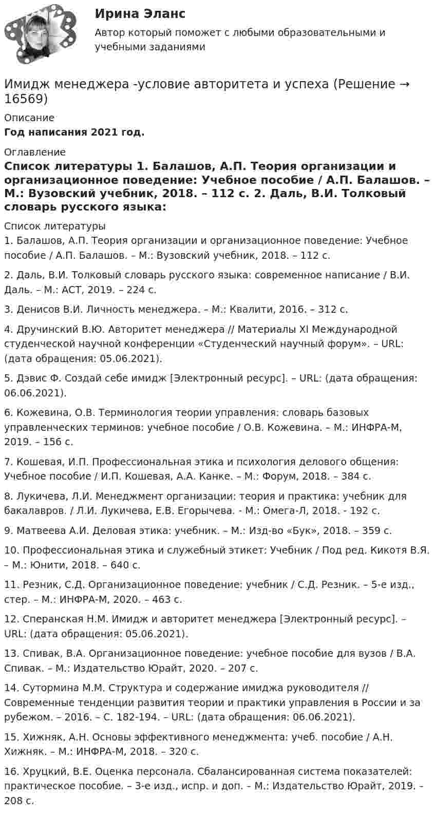      
          Описание
          Год написания 2021 год.  
          Оглавление
           
          Список литературы
          	1.                Балашов, А.П. Теория организации и организационное поведение: Учебное пособие / А.П. Балашов. – М.: Вузовский учебник, 2018. – 112 c.	2.                Даль, В.И. Толковый словарь русского языка: современное написание / В.И. Даль. – М.: АСТ, 2019. – 224 c.	3.                Денисов В.И. Личность менеджера. – М.: Квалити, 2016. – 312 с.	4.                Дручинский В.Ю. Авторитет менеджера // Материалы XI Международной студенческой научной конференции «Студенческий научный форум». – URL:  (дата обращения: 05.06.2021).	5.                Дэвис Ф. Создай себе имидж [Электронный ресурс]. – URL:  (дата обращения: 06.06.2021).	6.                Кожевина, О.В. Терминология теории управления: словарь базовых управленческих терминов: учебное пособие / О.В. Кожевина. – М.: ИНФРА-М, 2019. – 156 с.	7.                Кошевая, И.П. Профессиональная этика и психология делового общения: Учебное пособие / И.П. Кошевая, А.А. Канке. – М.: Форум, 2018. – 384 c.	8.                Лукичева, Л.И. Менеджмент организации: теория и практика: учебник для бакалавров. / Л.И. Лукичева, Е.В. Егорычева. - М.: Омега-Л, 2018. - 192 c.	9.                Матвеева А.И. Деловая этика: учебник. – М.: Изд-во «Бук», 2018. – 359 с.	10.           Профессиональная этика и служебный этикет: Учебник / Под ред. Кикотя В.Я. – М.: Юнити, 2018. – 640 c.	11.           Резник, С.Д. Организационное поведение: учебник / С.Д. Резник. – 5-е изд., стер. – М.: ИНФРА-М, 2020. – 463 с.	12.           Сперанская Н.М. Имидж и авторитет менеджера [Электронный ресурс]. – URL:  (дата обращения: 05.06.2021).	13.           Спивак, В.А.  Организационное поведение: учебное пособие для вузов / В.А. Спивак. – М.: Издательство Юрайт, 2020. – 207 с.	14.           Сутормина М.М. Структура и содержание имиджа руководителя // Современные тенденции развития теории и практики управления в России и за рубежом. – 2016. – С. 182-194. – URL:  (дата обращения: 06.06.2021).	15.           Хижняк, А.Н. Основы эффективного менеджмента: учеб. пособие / А.Н. Хижняк. – М.: ИНФРА-М, 2018. – 320 с.	16.           Хруцкий, В.Е.  Оценка персонала. Сбалансированная система показателей: практическое пособие. – 3-е изд., испр. и доп. – М.: Издательство Юрайт, 2019. – 208 с.
            
            
            ИМИДЖ И РЕПУТАЦИЯ РЕГИОНАЛЬНОГО ОБРАЗОВАНИЯ Имидж менеджера -условие авторитета и успехаИмитационное моделирование инфокоммуникационных сетей и систем СПбГУТИмитационное моделирование экономических процессов (Ответы на тест СИНЕРГИЯ / МТИ / МОИ)💯 Имитационное моделирование экономических процессов (правильные ответы на тест Синергия / МОИ / МТИ / МосАП)Имитационное моделирование экономических процессов (тест с ответами Синергия/МОИ/ МТИ /МОСАП)Имитационное моделирование экономических процессов (Тест с ответами, Синергия/МОИ/МТИ/МОСАП)Имеются следующие данные о продаже товаров длительного пользования населению одного из районов:Имеются следующие данные о среднегодовой зарплате на предприятиях Октябрьского района г. УфыИмеются следующие данные о требованиях и обязательствах коммерческого банка.Имеются следующие данные по одной из областей: 1) На начало года численность трудоспособного населения составила 800,0 тыс.чел., а численность нерабочего возраста (пенсионного возраста и подростков до 16 лет) - 30,0 тыс.челИмеются следующие данные: среднесписочная численность работников – 1500 чел., Имеются три акции А, В, С, для которых вычислена ожидаемая доходность   Е(га)=0,11; Е(гb)=0,12; Е(гс)=0,14 и стандартные отклонения норм отдачи   σа=0,02; σв=0,03; σс=0,04.Имидж гостиницы Итоговый  тест