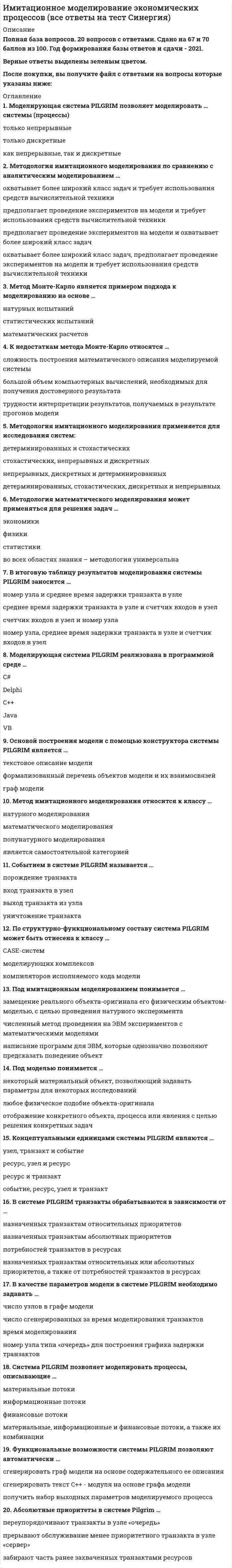      
          Описание
          20 вопросов с ответамиСдано на 80 баллов из 100 ХорошоГод сдачи - 2021.После покупки Вы получите файл с ответами на вопросы которые указаны ниже: 
          Оглавление
           1. Моделирующая система PILGRIM позволяет моделировать … системы (процессы)2. Методология имитационного моделирования по сравнению с аналитическим моделированием …3. Метод Монте-Карло является примером подхода к моделированию на основе …4. К недостаткам метода Монте-Карло относятся …5. Методология имитационного моделирования применяется для исследования систем:6. Методология математического моделирования может применяться для решения задач …7. В итоговую таблицу результатов моделирования системы PILGRIM заносится …8. Моделирующая система PILGRIM реализована в программной среде …9. Основой построения модели с помощью конструктора системы PILGRIM является …10. Метод имитационного моделирования относится к классу …11. Событием в системе PILGRIM называется …12. По структурно-функциональному составу система PILGRIM может быть отнесена к классу …13. Под имитационным моделированием понимается …14. Под моделью понимается …15. Концептуальными единицами системы PILGRIM являются …16. В системе PILGRIM транзакты обрабатываются в зависимости от …17. В качестве параметров модели в системе PILGRIM необходимо задавать …18. Cистема PILGRIM позволяет моделировать процессы, описывающие …19. Функциональные возможности системы PILGRIM позволяют автоматически …20. Абсолютные приоритеты в системе Pilgrim … 
            
            
            Имитационное моделирование экономических процессов (тест с ответами МОИ)Император … четко выполнял свои обязательства в рамках Священного союза, за что получил прозвище «жандарм Европы»Импульс тела изменился под действием короткого удара и стал равным , как показано на рисунке. В каком направлении действовала сила?ИМЭС Английский язык как язык международного общения (для уровня Beginner)Инвестиции и инвестиционные стратегии.Обязательные задания МЭБИК (тест 20 вопросов)Инвестиции.Росдистант ТГУ Инвестиционное моделирование.Росдистант ТГУ Имеется два параллельных металлических проводника, по которым бегут токи электронов в одном направлении, и два параллельных пучка электронов в вакууме, движущихся в одном направлении. Проводники с током и пучки будут притягиваться или отталкиваться Имеется две проволоки. Сопротивление первой в n раз больше, чем второй. Проволоки соединены последовательно.Имеется описание отдельных элементов системы и схема их соединения Таким образом, задано:Имеется файл stud.csv с оценками студентов (формат UTF-8). Name,F,K,summa Архангельская,ИСА,1,10 Сухов,ИСА,1,13 Айрапетян,ИСА,1,14 Бурак,ИСА,2,9 Лазуко,ИСА,2,12 Сабитов,ИГЭС,1,13 Дубянский,ИГЭС,1,12 Лаврентьев,ИГЭС,1,14 Белянин,ИГЭС,2,11… имеют правовые последствияИмеются данные об урожайности пшеницы и глубине вспашки на десяти участках: Представьте связь между урожайностью пшеницы и глубиной вспашки в виде уравнения регрессии, проанализируйте параметры уравнения регрессии и оцените тесноту связи. Решение Имеются данные о распределении семей по размеру Число членов семьи 1 2 3 4 5 Итого Число семей 4 14 46 30 6 100 Определите среднее число членов семьи