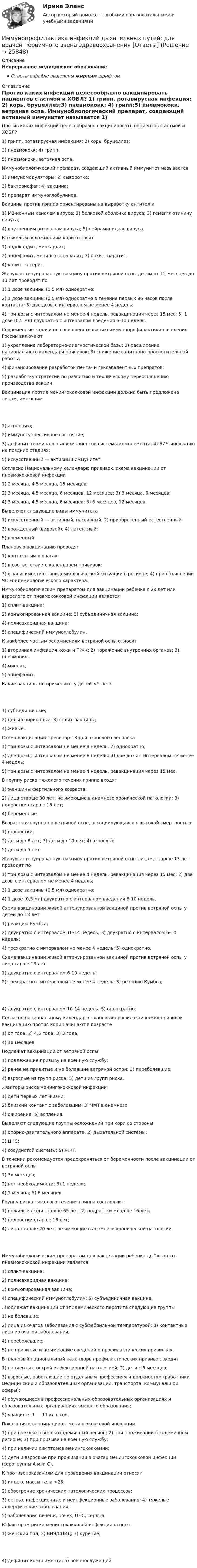      
          Описание
          Непрерывное медицинское образованиеОтветы в файле выделены жирным шрифтом 
          Оглавление
          Против каких инфекций целесообразно вакцинировать пациентов с астмой и ХОБЛ? 1) грипп, ротавирусная инфекция; 2) корь, бруцеллез;3) пневмококк; 4) грипп;5) пневмококк, ветряная оспа. Иммунобиологический препарат, создающий активный иммунитет называется 1) иммуномодуляторы; 2) сыворотка;3) бактериофаг; 4) вакцина;5) препарат иммуноглобулинов. Вакцины против гриппа ориентированы на выработку антител к 1) М2-ионным каналам вируса; 2) белковой оболочке вируса; 3) гемагглютинину вируса;4) внутренним антигенам вируса; 5) нейраминидазе вируса. К тяжелым осложнениям кори относят 1) эндокардит, миокардит;2) энцефалит, менингоэнцефалит; 3) орхит, паротит;4) колит, энтерит. Живую аттенуированную вакцину против ветряной оспы детям от 12 месяцев до 13 лет проводят по 1) 1 дозе вакцины (0,5 мл) однократно;2) 1 дозе вакцины (0,5 мл) однократно в течение первых 96 часов после контакта; 3) две дозы с интервалом не менее 4 недель;4) три дозы с интервалом не менее 4 недель, ревакцинация через 15 мес; 5) 1 дозе (0,5 мл) двукратно с интервалом введения 6-10 недель. Современные задачи по совершенствованию иммунопрофилактики населения России включают 1) укрепление лабораторно-диагностической базы; 2) расширение национального календаря прививок; 3) снижение санитарно-просветительной работы;4) финансирование разработок пента- и гексавалентных препратов;5) разработку стратегии по развитию и техническому переоснащению производства вакцин. Вакцинация против менингококковой инфекции должна быть предложена лицам, имеющим 1) асплению;2) иммуносупрессивное состояние;3) дефицит терминальных компонентов системы комплемента; 4) ВИЧ-инфекцию на поздних стадиях;5) искусственный — активный иммунитет. Согласно Национальному календарю прививок, схема вакцинации от пневмококковой инфекции 1) 2 месяца, 4.5 месяца, 15 месяцев;2) 3 месяца, 4.5 месяца, 6 месяцев, 12 месяцев; 3) 3 месяца, 6 месяцев;4) 3 месяца, 4.5 месяца, 6 месяцев; 5) 6 месяцев, 12 месяцев. Выделяют следующие виды иммунитета 1) искусственный — активный, пассивный; 2) приобретенный-естественный;3) врожденный (видовой); 4) латентный;5) временный. Плановую вакцинацию проводят 1) контактным в очагах;2) в соответствии с календарем прививок;3) в зависимости от эпидемиологической ситуации в регионе; 4) при объявлении ЧС эпидемиологического характера. Иммунобиологическим препаратом для вакцинации ребенка с 2х лет или взрослого от пневмококковой инфекции является 1) сплит-вакцина;2) конъюгированная вакцина; 3) субъединичная вакцина;4) полисахаридная вакцина;5) специфический иммуноглобулин. К наиболее частым осложнениям ветряной оспы относят 1) вторичная инфекция кожи и ПЖК; 2) поражение внутренних органов; 3) пневмония;4) миелит;5) энцефалит. Какие вакцины не применяют у детей <5 лет? 1) субъединичные;2) цельновирионные; 3) сплит-вакцины;4) живые. Схема вакцинации Превенар-13 для взрослого человека 1) три дозы с интервалом не менее 8 недель; 2) однократно;3) две дозы с интервалом не менее 8 недель; 4) две дозы с интервалом не менее 4 недель;5) три дозы с интервалом не менее 4 недель, ревакцинация через 15 мес. В группу риска тяжелого течения гриппа входят 1) женщины фертильного возраста;2) лица старше 30 лет, не имеющие в анамнезе хронической патологии; 3) подростки старше 15 лет;4) беременные. Возрастная группа по ветряной оспе, ассоциирующаяся с высокой смертностью 1) подростки;2) дети до 8 лет; 3) дети до 10 лет; 4) взрослые;5) дети до 5 лет. Живую аттенуированную вакцину против ветряной оспы лицам, старше 13 лет проводят по 1) три дозы с интервалом не менее 4 недель, ревакцинация через 15 мес; 2) две дозы с интервалом не менее 4 недель;3) 1 дозе вакцины (0,5 мл) однократно;4) 1 дозе (0,5 мл) двукратно с интервалом введения 6-10 недель. Схема вакцинации живой аттенуированной вакциной против ветряной оспы у детей до 13 лет 1) реакцию Кумбса;2) двукратно с интервалом 10-14 недель; 3) двукратно с интервалом 6-10 недель;4) трехкратно с интервалом не менее 4 недель; 5) однократно. Схема вакцинации живой аттенуированной вакциной против ветряной оспы у лиц старше 13 лет 1) двукратно с интервалом 6-10 недель;2) трехкратно с интервалом не менее 4 недель; 3) реакцию Кумбса; 4) двукратно с интервалом 10-14 недель; 5) однократно. Согласно национальному календарю плановых профилактических прививок вакцинацию против кори начинают в возрасте 1) от года; 2) 4,5 года; 3) 3 года;4) 18 месяцев. Подлежат вакцинации от ветряной оспы 1) подлежащие призыву на военную службу;2) ранее не привитые и не болевшие ветряной оспой; 3) переболевшие;4) взрослые из групп риска; 5) дети из групп риска. .Факторы риска менингококковой инфекции 1) дети первых лет жизни;2) близкий контакт с заболевшим; 3) ЧМТ в анамнезе;4) ожирение; 5) аспления. Выделяют следующие группы осложнений при кори со стороны 1) опорно-двигательного аппарата; 2) дыхательной системы;3) ЦНС;4) сосудистой системы; 5) ЖКТ. В течении               рекомендуется предохраняться от беременности после вакцинации от ветряной оспы 1) 3х месяцев;2) нет необходимости; 3) 1 недели;4) 1 месяца; 5) 6 месяцев. Группу риска тяжелого течения гриппа составляют 1) пожилые люди старше 65 лет; 2) подростки младше 16 лет;3) подростки старше 16 лет;4) лица старше 20 лет, не имеющие в анамнезе хронической патологии. Иммунобиологическим препаратом для вакцинации ребенка до 2х лет от пневмококковой инфекции является 1) сплит-вакцина;2) полисахаридная вакцина;3) конъюгированная вакцина;4) специфический иммуноглобулин; 5) субъединичная вакцина. . Подлежат вакцинации от эпидемического паротита следующие группы 1) не болевшие;2) лица из очагов заболевания с субфебрильной температурой; 3) контактные лица из очагов заболевания;4) переболевшие;5) не привитые и не имеющие сведений о профилактических прививках. В плановый национальный календарь профилактических прививок входят 1) пациенты с острой инфекционной патологией; 2) дети с 6 месяцев;3) взрослые, работающие по отдельным профессиям и должностям (работники медицинских и образовательных организаций, транспорта, коммунальной сферы);4) обучающиеся в профессиональных образовательных организациях и образовательных организациях высшего образования;5) учащиеся 1 — 11 классов. Показания к вакцинации от менингококковой инфекции 1) при поездке в высокоэндемичный регион; 2) при проживании в эндемичном регионе; 3) при призыве на военную службу;4) при наличии симптомов менингококкемии;5) дети и взрослые при проживании в очагах менингококковой инфекции (серогруппы A или C). К противопоказаниям для проведения вакцинации относят 1) индекс массы тела >25;2) обострение хронических патологических процессов;3) острые инфекционные и неинфекционные заболевания; 4) тяжелые аллергические заболевания;5) заболевания печени, почек, ЦНС, сердца. К факторам риска менингококковой инфекции относят 1) женский пол; 2) ВИЧ/СПИД; 3) курение; 4) дефицит комплимента; 5) военнослужащий. 
            
            
            Иммунитет дипломатического представительства представляет собой ... сферы действия юрисдикции государстваИммунопрофилактика инфекций дыхательных путей: для врачей первичного звена здравоохранения [Ответы]Император Александр I поднимал вопрос об отмене крепостного права, предполагал дать России законные представительские учреждения, эти замыслы не были реализованы. Почему? Ваше мнение.Импортер и экспортер заключают внешнеторговый контракт на поставку машин марки «Ford». Какие документы необходимо приложить к внешнеторговому контрактуИмпульсное напряжение измеряется как максимальное значение напряжения при резком его изменении Выберите один ответ: a.длительность фронта импульса не более 5 мс. b.длительность фронта импульса не более 20 мс. c.длительность фронта импульса не болИмпульсную стыковую сварку медной проволоки осуществляют с помощью разряда конденсатора ёмкостью 1000 мкФ при напряжении на конденсаторе 1500 В. Какова средняя полезная мощность разряда импульса, если его время 2 мкс и к.п.д. установки 4 %?Импульс характеризуется: Вопрос 3Выберите один или несколько ответов: a.Частотой. b.Скважностью. c.Амплитудой. d.Длительностью. e.Плоскостью.Имидж менеджера -условие авторитета и успехаИмитационное моделирование инфокоммуникационных сетей и систем СПбГУТИмитационное моделирование экономических процессов (Ответы на тест СИНЕРГИЯ / МТИ / МОИ)💯 Имитационное моделирование экономических процессов (правильные ответы на тест Синергия / МОИ / МТИ / МосАП)Имитационное моделирование экономических процессов (тест с ответами Синергия/МОИ/ МТИ /МОСАП)Имитационное моделирование экономических процессов (Тест с ответами, Синергия/МОИ/МТИ/МОСАП)иммигрант - определение термина