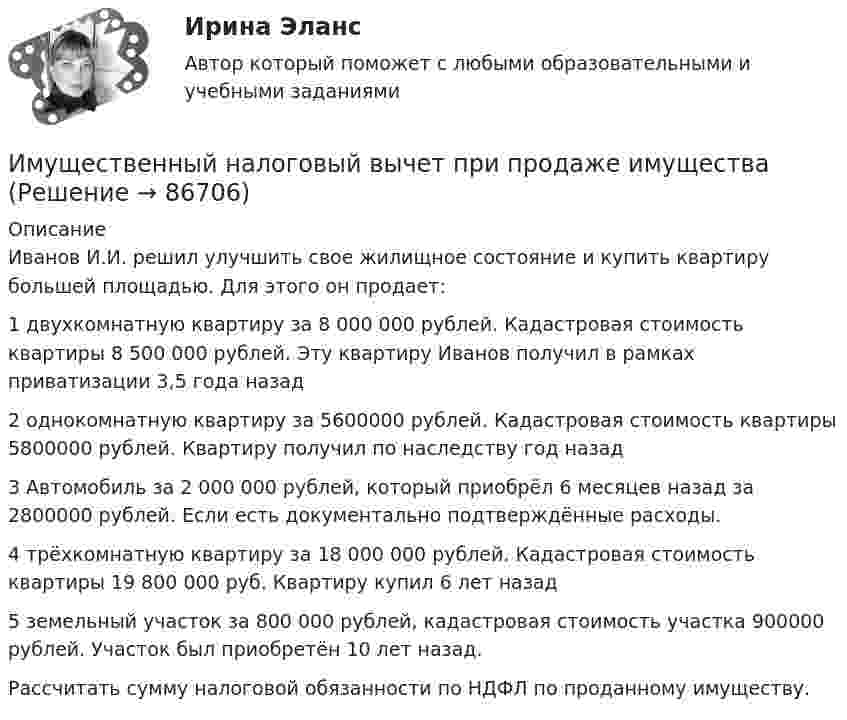      
            Описание
            Иванов И.И. решил улучшить свое жилищное состояние и купить квартиру большей площадью. Для этого он продает: 1 двухкомнатную квартиру за 8 000 000 рублей. Кадастровая стоимость квартиры 8 500 000 рублей. Эту квартиру Иванов получил в рамках приватизации 3,5 года назад2 однокомнатную квартиру за 5600000 рублей. Кадастровая стоимость квартиры 5800000 рублей. Квартиру получил по наследству год назад3 Автомобиль за 2 000 000 рублей, который приобрёл 6 месяцев назад за 2800000 рублей. Если есть документально подтверждённые расходы. 4 трёхкомнатную квартиру за 18 000 000 рублей. Кадастровая стоимость квартиры 19 800 000 руб. Квартиру купил 6 лет назад5 земельный участок за 800 000 рублей, кадастровая стоимость участка 900000 рублей. Участок был приобретён 10 лет назад.Рассчитать сумму налоговой обязанности по НДФЛ по проданному имуществу.   
            
            
            Имущественные и корпоративные права, когда они могут быть предметом мены?Имущественный налоговый вычет при продаже имуществаИмущество и денежные ресурсы фирмы называют … имэс Безопасность жизнедеятельности задание 1имэс Безопасность жизнедеятельности задание 2имэс Введение в профессиональную деятельность (Бизнес-информатика)ИМЭС Введение в профессиональную деятельность (Бизнес-информатика)Иммобилизированные ферментыИммунитет дипломатического представительства представляет собой ... сферы действия юрисдикции государстваИммунопрофилактика инфекций дыхательных путей: для врачей первичного звена здравоохранения [Ответы]Император Александр I поднимал вопрос об отмене крепостного права, предполагал дать России законные представительские учреждения, эти замыслы не были реализованы. Почему? Ваше мнение.Импортер и экспортер заключают внешнеторговый контракт на поставку машин марки «Ford». Какие документы необходимо приложить к внешнеторговому контрактуИмпульсное напряжение измеряется как максимальное значение напряжения при резком его изменении Выберите один ответ: a.длительность фронта импульса не более 5 мс. b.длительность фронта импульса не более 20 мс. c.длительность фронта импульса не болИмпульсную стыковую сварку медной проволоки осуществляют с помощью разряда конденсатора ёмкостью 1000 мкФ при напряжении на конденсаторе 1500 В. Какова средняя полезная мощность разряда импульса, если его время 2 мкс и к.п.д. установки 4 %?