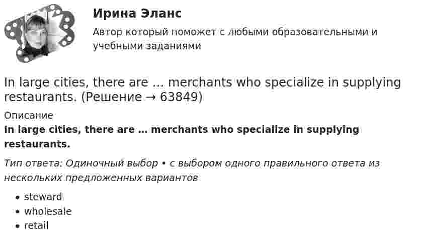      
            Описание
            In large cities, there are … merchants who specialize in supplying restaurants.Тип ответа: Одиночный выбор • с выбором одного правильного ответа из нескольких предложенных вариантовstewardwholesaleretail   
            
            
            INDIVIDUAL HOMEWORK № 2 Variant 1 Ex. 1. Read the article from the Financial Times and choose the correct word in bold to complete the summary. abroad expanding launch manufacturing operating overboard restructuring retireIn large cities, there are … merchants who specialize in supplying restaurants.In many restaurants, the receiving clerk is also … ...... in Moscow. Выберите один ответ: a.Most of my friends live b.Most of my friends lives c.Most my friends lives d.Most my friends liveInternational Business Machines (IBM) - международная компания, работающая в сфере современных информационных технологий и занимающаяся производством компьютеров и комплектующих, программного обеспечения, микроэлектроники, сетевых решений и т.п. In two weeks you ….. speak another language. Выберите один ответ: a.may b.will be able to c.can d.shallIPO.-Условие. Решение задачи в екселе. II ГРУППА ЗАДАНИЙ 7. Выберите наиболее полное и правильное определение: а. Юридическая психология как научная дисциплина занимает промежуточное положение между юриспруденцией и психологиейII. Задача 1.2. Для трехфазного трансформатора, технические данные указаны в таблице 1.3, определить: 1) коэффициент трансформации; 2) токи в обмотках трансформатора при заданной нагрузке; 3) коэффициент полезного действия при заданной нагрузке трансформатора; 4) напряжение на зажимах трансформатора при заданной нагрузке; 5) ток холостого хода; 6) активные и индуктивные сопротивления обмоток R1, R2, X1, X2; при R2 ≈R1 X2≈ X1II. Ответьте кратко на вопросы. (5 баллов х 3=15 баллов).I know the woman ___ is standing there.I like to watch football on TV because you can see more ….. than from a seat in the stadium. Выберите один ответ: a.clearly b.clearness c.clearer d.clearIn all the books on etiquette that I ……… it is explained that the tactful host does not map out the day too precisely for his guest in advance. Выберите один или несколько ответов: 1.read 2.had read 3.am reading 4.have readIn a real life situation it is not easy to start speaking with a complete stranger, a person in power or a child. The internet … your age, class and looks.