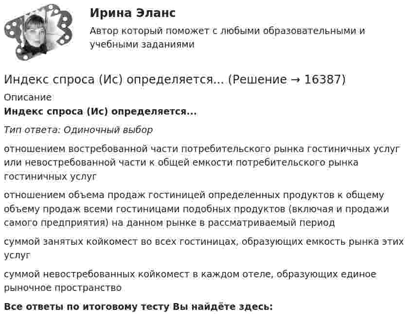      
          Описание
          Индекс спроса (Ис) определяется...Тип ответа: Одиночный выборотношением востребованной части потребительского рынка гостиничных услуг или невостребованной части к общей емкости потребительского рынка гостиничных услуготношением объема продаж гостиницей определенных продуктов к общему объему продаж всеми гостиницами подобных продуктов (включая и продажи самого предприятия) на данном рынке в рассматриваемый периодсуммой занятых койкомест во всех гостиницах, образующих емкость рынка этих услугсуммой невостребованных койкомест в каждом отеле, образующих единое рыночное пространствоВсе ответы по итоговому тесту Вы найдёте здесь:   
            
            
            Индексный анализИндекс спроса (Ис) определяется...Индекс цен в стране N в 2010 г. равен 118.5, а в 2011 г. – 126.0. Темп развития инфляции (дефляции) в 2011 г. по сравнению с 2010 г. (базовый год – 2000 г.) равен:Индекс цен определяется как:Индексы цен Пааше рассчитываются по формулеИндекс … эффективности демонстрирует, какой эффективностью должны обладать дальнейшие работы для выполнения бюджетаИндивидуальная контрольная работа № 3 вар 12Индекс Брейтмана служит для определенияИндекс вовлеченности стран в мировую экономикуИндекс выполнения сроков в методе освоенного объема вычисляется как …Индекс выполнения стоимости в методе освоенного объема вычисляется как …Индекс дефлятора ВВП рассчитывается по формуле: Индекс дефлятора ВВП рассчитывается по формуле:  	Ласпейреса	 	Фишера	 	Пааше	 	ФридменаИндекс Кетля определяет..