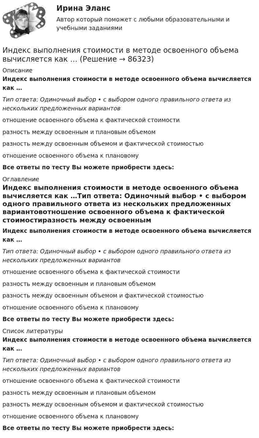      
            Описание
            Индекс выполнения стоимости в методе освоенного объема вычисляется как …Тип ответа: Одиночный выбор • с выбором одного правильного ответа из нескольких предложенных вариантовотношение освоенного объема к фактической стоимостиразность между освоенным и плановым объемомразность между освоенным объемом и фактической стоимостьюотношение освоенного объема к плановомуВсе ответы по тесту Вы можете приобрести здесь:  
            Оглавление
            Индекс выполнения стоимости в методе освоенного объема вычисляется как …Тип ответа: Одиночный выбор • с выбором одного правильного ответа из нескольких предложенных вариантовотношение освоенного объема к фактической стоимостиразность между освоенным и плановым объемомразность между освоенным объемом и фактической стоимостьюотношение освоенного объема к плановомуВсе ответы по тесту Вы можете приобрести здесь:  
            Список литературы
            Индекс выполнения стоимости в методе освоенного объема вычисляется как …Тип ответа: Одиночный выбор • с выбором одного правильного ответа из нескольких предложенных вариантовотношение освоенного объема к фактической стоимостиразность между освоенным и плановым объемомразность между освоенным объемом и фактической стоимостьюотношение освоенного объема к плановомуВсе ответы по тесту Вы можете приобрести здесь:  
            
            
            Индекс выполнения сроков в методе освоенного объема вычисляется как …Индекс выполнения стоимости в методе освоенного объема вычисляется как …Индекс дефлятора ВВП рассчитывается по формуле: Индекс дефлятора ВВП рассчитывается по формуле:  	Ласпейреса	 	Фишера	 	Пааше	 	ФридменаИндекс Кетля определяет..Индекс Лернера определяет …Индексный анализИнвестор А приобрел за 20 ден. ед. облигацию номинальной стоимостью 18 ден. ед. Купонная ставка равна 50% годовых. Проценты выплачиваются раз в конце года. Срок погашения облигации наступает через 2 года. Рассчитать текущую доходность облигации.Инвестор планирует вложение 50 денежных единиц в развитие трёх предприятий. Ожидаемая прибыль в зависимости от инвестирования приведена ниже в таблице.Инвестор приобретает актив А на 400 тыс. руб. и актив В на 100 тыс. руб. Ожидаемая доходность актива А равна 28%, В – 35%. Определить ожидаемую доходность сформированного портфеляИнвестор, продав облигацию, оставить за собой право получить по ней причитающийся при погашении номинал облигации …Инвестор рассматривает проект, сроком на 5 лет. Ставка налога на прибыль 20%. Инвестор, цель которого финансовая стабильность, должен придерживаться рекомендации …Индекс Брейтмана служит для определения