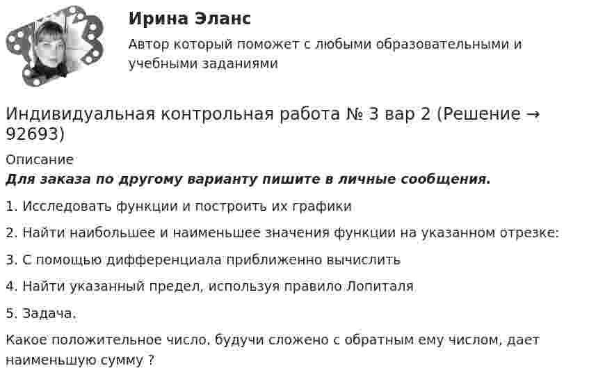     
            Описание
            Для заказа по другому варианту пишите в личные сообщения.1. Исследовать функции и построить их графики2. Найти наибольшее и наименьшее значения функции на указанном отрезке:3. С помощью дифференциала приближенно вычислить4. Найти указанный предел, используя правило Лопиталя5. Задача.Какое положительное число, будучи сложено с обратным ему числом, дает наименьшую сумму ?   
            
            
            Индивидуальная контрольная работа № 3 вар 18Индивидуальная контрольная работа № 3  вар 2Индивидуальная контрольная работа № 3 вар 20Индивидуальная контрольная работа № 3 вар 22Индивидуальная контрольная работа № 3 вар 3Индивидуальная контрольная работа № 3 вар 4Индивидуальная контрольная работа № 3 вар 5Индексный анализИндекс спроса (Ис) определяется...Индекс цен в стране N в 2010 г. равен 118.5, а в 2011 г. – 126.0. Темп развития инфляции (дефляции) в 2011 г. по сравнению с 2010 г. (базовый год – 2000 г.) равен:Индекс цен определяется как:Индексы цен Пааше рассчитываются по формулеИндекс … эффективности демонстрирует, какой эффективностью должны обладать дальнейшие работы для выполнения бюджетаИндивидуальная контрольная работа № 3 вар 12