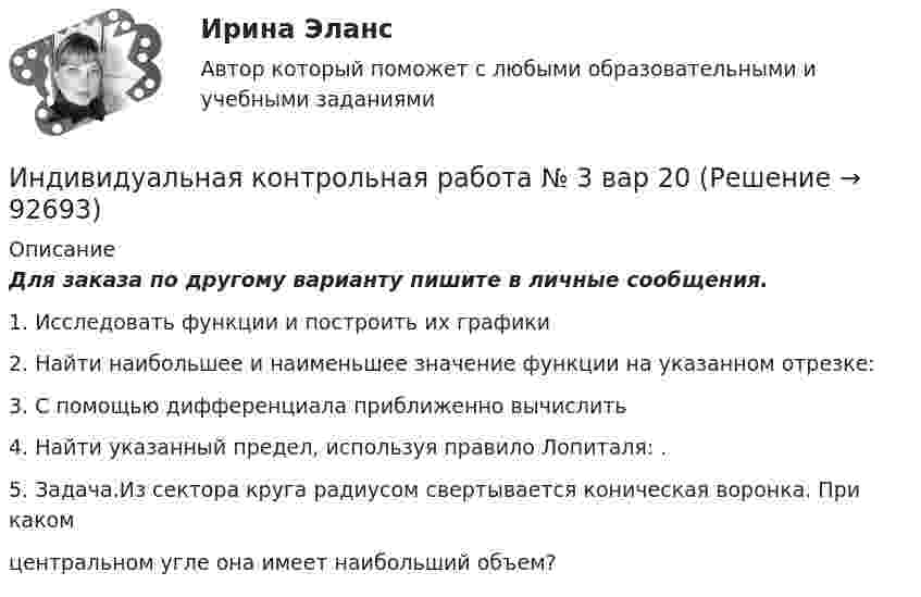     
            Описание
            Для заказа по другому варианту пишите в личные сообщения.1. Исследовать функции и построить их графики2. Найти наибольшее и наименьшее значение функции на указанном отрезке:3. С помощью дифференциала приближенно вычислить4. Найти указанный предел, используя правило Лопиталя: .5. Задача.Из сектора круга радиусом свертывается коническая воронка. При какомцентральном угле она имеет наибольший объем?   
            
            
            Индивидуальная контрольная работа № 3  вар 2Индивидуальная контрольная работа № 3 вар 20Индивидуальная контрольная работа № 3 вар 22Индивидуальная контрольная работа № 3 вар 3Индивидуальная контрольная работа № 3 вар 4Индивидуальная контрольная работа № 3 вар 5Индивидуальная работаИндекс спроса (Ис) определяется...Индекс цен в стране N в 2010 г. равен 118.5, а в 2011 г. – 126.0. Темп развития инфляции (дефляции) в 2011 г. по сравнению с 2010 г. (базовый год – 2000 г.) равен:Индекс цен определяется как:Индексы цен Пааше рассчитываются по формулеИндекс … эффективности демонстрирует, какой эффективностью должны обладать дальнейшие работы для выполнения бюджетаИндивидуальная контрольная работа № 3 вар 12Индивидуальная контрольная работа № 3 вар 17