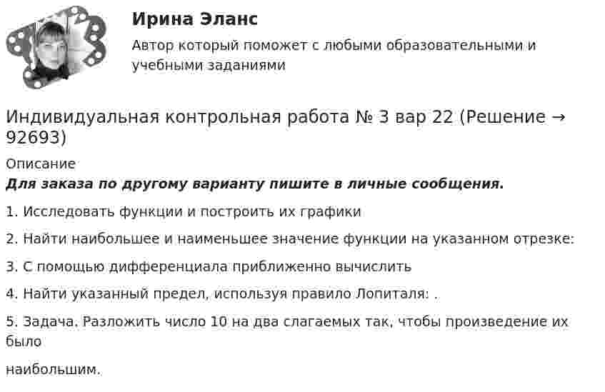     
            Описание
            Для заказа по другому варианту пишите в личные сообщения.1. Исследовать функции и построить их графики2. Найти наибольшее и наименьшее значение функции на указанном отрезке:3. С помощью дифференциала приближенно вычислить4. Найти указанный предел, используя правило Лопиталя: .5. Задача. Разложить число 10 на два слагаемых так, чтобы произведение их былонаибольшим.   
            
            
            Индивидуальная контрольная работа № 3 вар 20Индивидуальная контрольная работа № 3 вар 22Индивидуальная контрольная работа № 3 вар 3Индивидуальная контрольная работа № 3 вар 4Индивидуальная контрольная работа № 3 вар 5Индивидуальная работаИндивидуальная работаИндекс цен в стране N в 2010 г. равен 118.5, а в 2011 г. – 126.0. Темп развития инфляции (дефляции) в 2011 г. по сравнению с 2010 г. (базовый год – 2000 г.) равен:Индекс цен определяется как:Индексы цен Пааше рассчитываются по формулеИндекс … эффективности демонстрирует, какой эффективностью должны обладать дальнейшие работы для выполнения бюджетаИндивидуальная контрольная работа № 3 вар 12Индивидуальная контрольная работа № 3 вар 17Индивидуальная контрольная работа № 3 вар 18