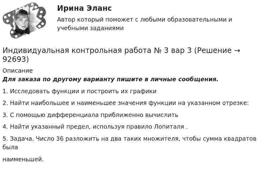     
            Описание
            Для заказа по другому варианту пишите в личные сообщения.1. Исследовать функции и построить их графики2. Найти наибольшее и наименьшее значения функции на указанном отрезке:3. С помощью дифференциала приближенно вычислить4. Найти указанный предел, используя правило Лопиталя .5. Задача. Число 36 разложить на два таких множителя, чтобы сумма квадратов быланаименьшей.   
            
            
            Индивидуальная контрольная работа № 3 вар 22Индивидуальная контрольная работа № 3 вар 3Индивидуальная контрольная работа № 3 вар 4Индивидуальная контрольная работа № 3 вар 5Индивидуальная работаИндивидуальная работа Индивидуальное домашнее задание 1_1 Электростатика Физика 2.2 ТПУИндекс цен определяется как:Индексы цен Пааше рассчитываются по формулеИндекс … эффективности демонстрирует, какой эффективностью должны обладать дальнейшие работы для выполнения бюджетаИндивидуальная контрольная работа № 3 вар 12Индивидуальная контрольная работа № 3 вар 17Индивидуальная контрольная работа № 3 вар 18Индивидуальная контрольная работа № 3  вар 2