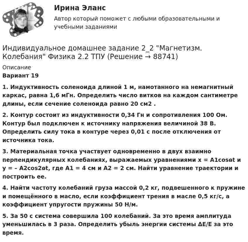    
            Описание
            Вариант 191. Индуктивность соленоида длиной 1 м, намотанного на немагнитный каркас, равна 1,6 мГн. Определить число витков на каждом сантиметре длины, если сечение соленоида равно 20 см2 .2. Контур состоит из индуктивности 0,34 Гн и сопротивления 100 Ом. Контур был подключен к источнику напряжения величиной 38 В. Определить силу тока в контуре через 0,01 с после отключения от источника тока.3. Материальная точка участвует одновременно в двух взаимно перпендикулярных колебаниях, выражаемых уравнениями x = A1cosɷt и y = – A2cos2ɷt, где A1 = 4 см и A2 = 2 см. Найти уравнение траектории и построить еe. 4. Найти частоту колебаний груза массой 0,2 кг, подвешенного к пружине и помещённого в масло, если коэффициент трения в масле 0,5 кг/с, а коэффициент упругости пружины 50 Н/м. 5. За 50 с система совершила 100 колебаний. За это время амплитуда уменьшилась в 3 раза. Определить убыль энергии системы ΔE/E за это время.   
            
            
            Индивидуальное домашнее задание 2_1 Магнетизм Физика 2.2 ТПУИндивидуальное домашнее задание 2_2 Магнетизм. Колебания Физика 2.2 ТПУИНДИВИДУАЛЬНОЕ ДОМАШНЕЕ ЗАДАНИЕ №1. ПО ТЕМЕ МЕХАНИКА. ФИЗИКА 1.1 Индивидуальное домашнее задание по теме Механика Вариант № 3Индивидуальное домашнее задание по теме Механика Физика 1.2 ТПУ Индивидуальное домашнее задание по теме Молекулярная физика и термодинамикаИндивидуальное домашнее задание по теме Молекулярная физика и термодинамика Вариант № 3Индивидуальная контрольная работа № 3 вар 20Индивидуальная контрольная работа № 3 вар 22Индивидуальная контрольная работа № 3 вар 3Индивидуальная контрольная работа № 3 вар 4Индивидуальная контрольная работа № 3 вар 5Индивидуальная работаИндивидуальная работа