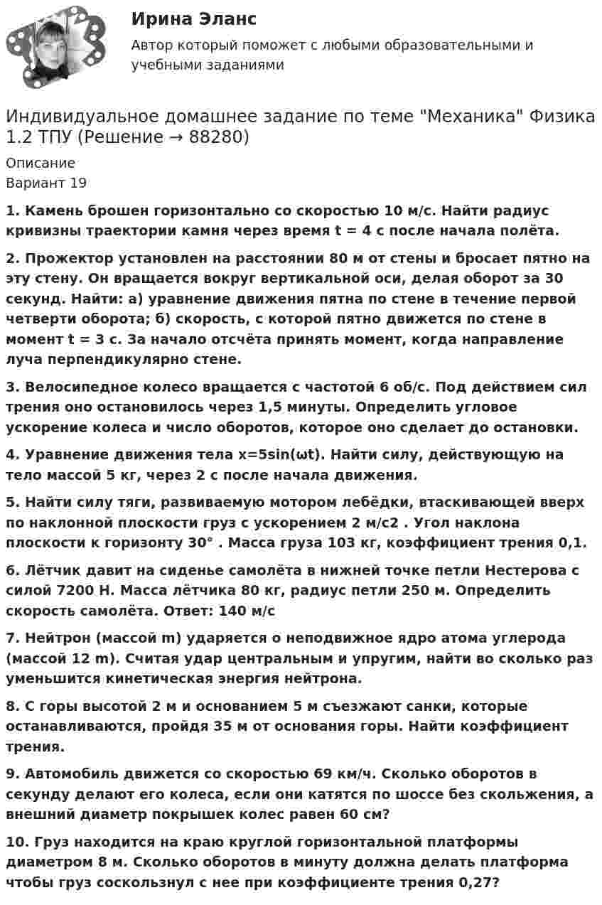     
            Описание
            Вариант 19 1. Камень брошен горизонтально со скоростью 10 м/с. Найти радиус кривизны траектории камня через время t = 4 с после начала полёта.2. Прожектор установлен на расстоянии 80 м от стены и бросает пятно на эту стену. Он вращается вокруг вертикальной оси, делая оборот за 30 секунд. Найти: а) уравнение движения пятна по стене в течение первой четверти оборота; б) скорость, с которой пятно движется по стене в момент t = 3 с. За начало отсчёта принять момент, когда направление луча перпендикулярно стене.3. Велосипедное колесо вращается с частотой 6 об/с. Под действием сил трения оно остановилось через 1,5 минуты. Определить угловое ускорение колеса и число оборотов, которое оно сделает до остановки.  4. Уравнение движения тела х=5sin(ωt). Найти силу, действующую на тело массой 5 кг, через 2 с после начала движения. 5. Найти силу тяги, развиваемую мотором лебёдки, втаскивающей вверх по наклонной плоскости груз с ускорением 2 м/с2 . Угол наклона плоскости к горизонту  30° . Масса груза 103 кг, коэффициент трения 0,1.6. Лётчик давит на сиденье самолёта в нижней точке петли Нестерова с силой 7200 Н. Масса лётчика 80 кг, радиус петли 250 м. Определить скорость самолёта. Ответ: 140 м/с7. Нейтрон (массой m) ударяется о неподвижное ядро атома углерода (массой 12 m). Считая удар центральным и упругим, найти во сколько раз уменьшится кинетическая энергия нейтрона. 8. С горы высотой 2 м и основанием 5 м съезжают санки, которые останавливаются, пройдя 35 м от основания горы. Найти коэффициент трения. 9. Автомобиль движется со скоростью 69 км/ч. Сколько оборотов в секунду делают его колеса, если они катятся по шоссе без скольжения, а внешний диаметр покрышек колес равен 60 см? 10. Груз находится на краю круглой горизонтальной платформы диаметром 8 м. Сколько оборотов в минуту должна делать платформа чтобы груз соскользнул с нее при коэффициенте трения 0,27?    
            
            
            Индивидуальное домашнее задание по теме Механика Вариант № 3Индивидуальное домашнее задание по теме Механика Физика 1.2 ТПУ Индивидуальное домашнее задание по теме Молекулярная физика и термодинамикаИндивидуальное домашнее задание по теме Молекулярная физика и термодинамика Вариант № 3Индивидуальное домашнее задание по теме Молекулярная физика и термодинамика Физика 1.2 ТПУИндивидуальное задание № 1 для практических занятий по дисциплине «Теория и практика экономической деятельности». Тема задания «Внутренние и внешние факторы функционирования национальной экономики». Алгоритм выполнения индивидуального задания № 1.Индивидуальное задание №1 для самостоятельной работы  «Расчет разветвленной цепи постоянного тока»Индивидуальная контрольная работа № 3 вар 4Индивидуальная контрольная работа № 3 вар 5Индивидуальная работаИндивидуальная работа Индивидуальное домашнее задание 1_1 Электростатика Физика 2.2 ТПУИндивидуальное домашнее задание 2_1 Магнетизм Физика 2.2 ТПУИндивидуальное домашнее задание 2_2 Магнетизм. Колебания Физика 2.2 ТПУ