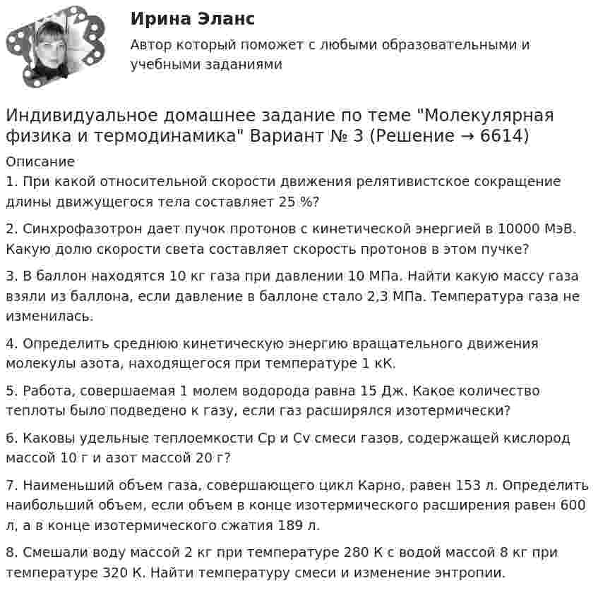      
          Описание
          1. При какой относительной скорости движения релятивистское сокращение длины движущегося тела составляет 25 %?2. Синхрофазотрон дает пучок протонов с кинетической энергией в 10000 МэВ. Какую долю скорости света составляет скорость протонов в этом пучке?3. В баллон находятся 10 кг газа при давлении 10 МПа. Найти какую массу газа взяли из баллона, если давление в баллоне стало 2,3 МПа. Температура газа не изменилась.4. Определить среднюю кинетическую энергию вращательного движения молекулы азота, находящегося при температуре 1 кК. 5. Работа, совершаемая 1 молем водорода равна 15 Дж. Какое количество теплоты было подведено к газу, если газ расширялся изотермически? 6. Каковы удельные теплоемкости Cp и Cv смеси газов, содержащей кислород массой 10 г и азот массой 20 г?7. Наименьший объем газа, совершающего цикл Карно, равен 153 л. Определить наибольший объем, если объем в конце изотермического расширения равен 600 л, а в конце изотермического сжатия 189 л.8. Смешали воду массой 2 кг при температуре 280 К с водой массой 8 кг при температуре 320 К. Найти температуру смеси и изменение энтропии.  
            
            
            Индивидуальное домашнее задание по теме Молекулярная физика и термодинамикаИндивидуальное домашнее задание по теме Молекулярная физика и термодинамика Вариант № 3Индивидуальное домашнее задание по теме Молекулярная физика и термодинамика Физика 1.2 ТПУИндивидуальное задание № 1 для практических занятий по дисциплине «Теория и практика экономической деятельности». Тема задания «Внутренние и внешние факторы функционирования национальной экономики». Алгоритм выполнения индивидуального задания № 1.Индивидуальное задание №1 для самостоятельной работы  «Расчет разветвленной цепи постоянного тока»Индивидуальное задание № 1. Основы теории права.Индивидуальное задание № 2. Конституционное право.Индивидуальная работаИндивидуальная работа Индивидуальное домашнее задание 1_1 Электростатика Физика 2.2 ТПУИндивидуальное домашнее задание 2_1 Магнетизм Физика 2.2 ТПУИндивидуальное домашнее задание 2_2 Магнетизм. Колебания Физика 2.2 ТПУИНДИВИДУАЛЬНОЕ ДОМАШНЕЕ ЗАДАНИЕ №1. ПО ТЕМЕ МЕХАНИКА. ФИЗИКА 1.1 Индивидуальное домашнее задание по теме Механика Вариант № 3